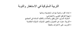 ‫والتوبة‬ ‫االستغفار‬ ‫في‬ ‫السلوكية‬ ‫التربية‬
•
‫إعداد‬
‫الفرد‬
‫وتنمية‬
‫جوانب‬
‫وبنائها‬ ‫شخصيته‬
•
‫تهيئة‬
‫التوافق‬
‫النفسي‬
‫واالجتماعي‬
:
‫السلوك‬
‫السوي‬
:
‫الذي‬
‫يتفق‬
‫والعادات‬
‫والتقاليد‬
‫السائد‬
‫في‬
‫المجتمع‬
•
‫التربية‬
:
‫للسلوك‬ ‫والتغيير‬ ‫التحويل‬ ‫عن‬ ‫عبار‬
:
‫المكتسبة‬ ‫السلوك‬
•
‫بالخطأ‬ ‫االعتراف‬ ‫على‬ ‫التدريب‬
 