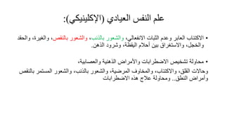 ‫علم‬
‫النفس‬
‫العيادي‬
(
‫اإلكلينيكي‬
:)
•
‫االكتئاب‬
‫العابر‬
‫وعدم‬
‫الثبات‬
،‫االنفعالي‬
‫والشعور‬
‫بالذنب‬
،
‫والشعور‬
‫بالنقص‬
،
، ‫والغير‬
‫والحقد‬
‫والخجل‬
،
‫واالستغراق‬
‫بين‬
‫أحالم‬
،‫اليقظة‬
‫وشرود‬
‫الذهن‬
.
•
‫واألمراض‬ ‫االضطرابات‬ ‫تشخيص‬ ‫محاولة‬
‫الذهنية‬
،‫والعصابية‬
‫وحاالت‬
،‫القلق‬
،‫واالكتئاب‬
‫والمخاوف‬
،‫المرضية‬
‫والشعور‬
،‫بالذنب‬
‫والشعور‬
‫المستمر‬
‫بالنقص‬
‫وأمراض‬
‫النطق‬
..
‫ومحاولة‬
‫عالج‬
‫هذه‬
‫االضطرابات‬
 