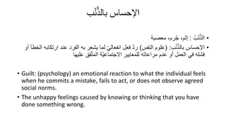 ‫اإلحساس‬
‫ب‬ْ‫ن‬َّ‫ذ‬‫بال‬
•
ُ‫ب‬ْ‫ن‬َّ‫ذ‬‫ال‬
:
‫معصية‬ ،‫رم‬ُ‫ج‬ ،‫إثم‬
•
‫ب‬ْ‫ن‬َّ‫ذ‬‫بال‬ ‫اإلحساس‬
( :
‫النفس‬ ‫علوم‬
)
‫عند‬ ‫الفرد‬ ‫به‬ ‫يشعر‬ ‫لما‬ ّ‫ي‬‫انفعال‬ ‫فعل‬ ّ‫د‬‫ر‬
‫أو‬ ‫الخطأ‬ ‫ارتكابه‬
‫عليها‬ ‫فق‬َّ‫ت‬‫الم‬ ‫ّة‬‫ي‬‫االجتماع‬ ‫للمعايير‬ ‫مراعاته‬ ‫عدم‬ ‫أو‬ ‫العمل‬ ‫في‬ ‫فشله‬
• Guilt: (psychology) an emotional reaction to what the individual feels
when he commits a mistake, fails to act, or does not observe agreed
social norms.
• The unhappy feelings caused by knowing or thinking that you have
done something wrong.
 