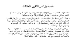 ‫العادات‬ ‫التغيير‬ ‫في‬ ‫ليزا‬ ‫قصة‬
•
‫ليزا‬ ‫كانت‬
-
‫هدفها‬ ‫لتحقيق‬ ‫التدخين‬ ‫عن‬ ‫اإلقالع‬ ‫بضرور‬ ‫اقتناعها‬
-
‫سلس‬ ‫إلى‬ ‫أدى‬
‫من‬ ‫لة‬
‫حياتها‬ ‫من‬ ‫جزء‬ ‫كل‬ ‫إلى‬ ‫النهاية‬ ‫في‬ ‫تمتد‬ ‫أن‬ ‫شأنها‬ ‫من‬ ‫التي‬ ‫التغييرات‬
.
•
ّ‫ي‬‫غ‬ ‫بدوره‬ ‫وهذا‬ ،‫بالركض‬ ‫التدخين‬ ‫تستبدل‬ ‫كانت‬ ، ‫التالية‬ ‫الستة‬ ‫األشهر‬ ‫خالل‬
‫تناول‬ ‫طريقة‬ ‫ر‬
‫للمستقب‬ ‫والتخطيط‬ ، ‫عملها‬ ‫أيام‬ ‫وجدولة‬ ، ‫المال‬ ‫وتوفير‬ ، ‫والنوم‬ ، ‫والعمل‬ ، ‫الطعام‬
‫وما‬ ، ‫ل‬
‫ذلك‬ ‫إلى‬
.
، ‫المدرسة‬ ‫إلى‬ ‫وتعود‬ ، ‫ماراثون‬ ‫ثم‬ ، ‫ماراثون‬ ‫نصف‬ ‫الجري‬ ‫في‬ ‫تبدأ‬ ‫كانت‬
‫وتخطب‬ ، ً
‫منزال‬ ‫وتشتري‬
.
•
‫لي‬ ‫دماغ‬ ‫صور‬ ‫بفحص‬ ‫الباحثون‬ ‫ويبدأ‬ ‫العلماء‬ ‫دراسة‬ ‫في‬ ‫تجنيدها‬ ‫تم‬ ‫النهاية‬ ‫في‬
‫ورأوا‬ ، ‫زا‬
‫ا‬ً‫ع‬‫رائ‬ ‫ا‬ً‫ئ‬‫شي‬
:
‫العصبية‬ ‫األنماط‬ ‫من‬ ‫واحد‬ ‫مجموعة‬
-
‫القديمة‬ ‫عاداتها‬
-
‫أن‬ ‫تجاوزتها‬ ‫قد‬
‫ماط‬
‫جديد‬
.
‫ال‬ ‫تلك‬ ‫لكن‬ ، ‫القديمة‬ ‫لسلوكياتها‬ ‫العصبي‬ ‫النشاط‬ ‫رؤية‬ ‫بإمكانهم‬ ‫يزال‬ ‫ال‬
‫كانت‬ ‫دوافع‬
‫جديد‬ ‫بدوافع‬ ‫مزدحمة‬
.
‫ا‬ً‫ض‬‫أي‬ ‫دماغها‬ ‫تغير‬ ، ‫ليزا‬ ‫عادات‬ ‫تغير‬ ‫مع‬
.
 