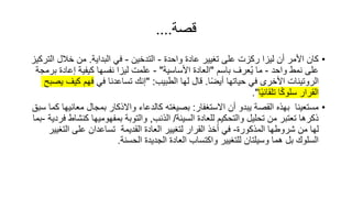 ‫قصة‬
....
•
‫واحد‬ ‫عاد‬ ‫تغيير‬ ‫على‬ ‫ركزت‬ ‫ليزا‬ ‫أن‬ ‫األمر‬ ‫كان‬
-
‫التدخين‬
-
‫البداية‬ ‫في‬
.
‫ال‬ ‫خالل‬ ‫من‬
‫تركيز‬
‫واحد‬ ‫نمط‬ ‫على‬
-
‫باسم‬ ‫عرف‬ُ‫ي‬ ‫ما‬
"
‫األساسية‬ ‫العاد‬
"
-
‫إعاد‬ ‫كيفية‬ ‫نفسها‬ ‫ليزا‬ ‫علمت‬
‫برمجة‬
‫الروتينات‬
‫ا‬ً‫ض‬‫أي‬ ‫حياتها‬ ‫في‬ ‫األخرى‬
.
‫الطبيب‬ ‫لها‬ ‫قال‬
" :
‫في‬ ‫تساعدنا‬ ‫إنك‬
‫كي‬ ‫فهم‬
‫يصبح‬ ‫ف‬
‫ا‬ً‫ي‬‫تلقائ‬ ‫ا‬ً‫ك‬‫سلو‬ ‫القرار‬
."
•
‫االستغفار‬ ‫أن‬ ‫يبدو‬ ‫القصة‬ ‫بهذه‬ ‫مستعينا‬
:
‫معان‬ ‫بمجال‬ ‫واالذكار‬ ‫كالدعاء‬ ‫بصيغته‬
‫سبق‬ ‫كما‬ ‫يها‬
‫السيئة‬ ‫للعاد‬ ‫والتحكيم‬ ‫تحليل‬ ‫من‬ ‫تعتبر‬ ‫ذكرها‬
/
‫الذنب‬
,
‫كن‬ ‫بمفهوميها‬ ‫والتوبة‬
‫فردية‬ ‫شاط‬
-
‫بما‬
‫المذكور‬ ‫شروطها‬ ‫من‬ ‫لها‬
-
‫التغ‬ ‫على‬ ‫تساعدان‬ ‫القديمة‬ ‫العاد‬ ‫لتغيير‬ ‫القرار‬ ‫أخذ‬ ‫في‬
‫يير‬
‫الحسنة‬ ‫الجديد‬ ‫العاد‬ ‫واكتساب‬ ‫للتغيير‬ ‫وسيلتان‬ ‫هما‬ ‫بل‬ ‫السلوك‬
.
 