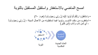 ‫بال‬ ‫المستقبل‬ ‫واستقبل‬ ‫باالستغفار‬ ‫الماضي‬ ‫امسح‬
‫توبة‬
•
‫ر‬ ‫ي‬ِّ‫ب‬‫ر‬ َّ‫ن‬ِ‫إ‬ ِ‫ه‬ْ‫ي‬‫ل‬ِ‫إ‬ ‫وا‬ُ‫ب‬‫و‬ُ‫ت‬ َّ‫م‬ُ‫ث‬ ْ‫م‬ُ‫ك‬َّ‫ب‬‫ر‬ ‫وا‬ُ‫ر‬ِ‫ف‬ْ‫غ‬‫ت‬ْ‫س‬‫ا‬‫و‬
ٌ‫د‬‫ُو‬‫د‬‫و‬ ٌ‫م‬‫ي‬ ِ‫ح‬
(
‫هود‬
:
٩٠
)
•
‫الذنوب‬ ‫سلف‬ ‫من‬ ‫استغفروه‬
,
‫السيئة‬ ‫األعمال‬ ‫من‬ ‫تستقبلونه‬ ‫فيما‬ ‫وتوبوا‬
-
َّ‫ن‬ِ‫إ‬
ٌ‫د‬‫ُو‬‫د‬‫و‬ ٌ‫م‬‫ي‬ ِ‫ح‬‫ر‬ ‫ي‬ِّ‫ب‬‫ر‬
-
‫وأناب‬ ‫تاب‬ ‫لمن‬ ‫أي‬
(
‫كثير‬ ‫ابن‬
)
‫االستغفار‬
‫التوبة‬
‫الشخصي‬
‫ة‬
‫المنشود‬
‫الجديد‬ ‫العاد‬
‫المكتسبة‬
 
