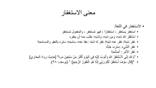 ‫االستغفار‬ ‫معنى‬
•
‫اللغة‬ ‫في‬ ‫االستغفار‬
:
•
‫استغفر‬
‫يستغفر‬
،
‫ا‬ً‫استغفار‬
‫فهو‬ ،
‫ر‬ِ‫ف‬‫ستغ‬ُ‫م‬
‫والمفعول‬ ،
‫ر‬‫ستغف‬ُ‫م‬
•
‫ر‬‫ف‬ْ‫غ‬‫ت‬ْ‫س‬‫ا‬
‫ولذنبه‬ ،‫ذنبه‬ ‫ومن‬ ،‫ه‬‫ذنب‬ ‫هللا‬
:
‫ن‬‫أ‬ ‫منه‬ ‫طلب‬
‫ره‬ِ‫ف‬‫يغ‬
•
‫ر‬‫غف‬
‫ه‬‫ذنب‬
/
‫ر‬‫غف‬
‫ه‬‫ذنب‬ ‫عنه‬
/
‫ر‬‫غف‬
‫ه‬‫ذنب‬ ‫له‬
:
‫والمسامحة‬ ‫بالعفو‬ ‫ستره‬ ،‫سامحه‬ ،‫عنه‬ ‫عفا‬
•
‫ر‬‫غف‬
‫يء‬ّ‫ش‬‫ال‬
:
‫َّأه‬‫ب‬‫خ‬ ،‫ستره‬
•
‫ر‬‫ف‬‫غ‬
‫ر‬ْ‫م‬‫األ‬
:
ُ‫ه‬‫ح‬‫ل‬ْ‫ص‬‫أ‬
•
''
‫ي‬ِّ‫ن‬ِ‫إ‬ ِ‫هللا‬‫و‬
ُ‫ر‬ِ‫ف‬ْ‫غ‬‫ت‬ْ‫س‬‫أل‬
‫ثر‬ْ‫ك‬‫أ‬ ِ‫م‬ ْ‫و‬‫الي‬ ‫ي‬ِ‫ف‬ ِ‫ه‬ْ‫ي‬‫ل‬ِ‫إ‬ ُ‫توب‬‫أ‬‫و‬ ‫هللا‬
‫مر‬ ‫ين‬ِ‫ع‬ْ‫ب‬‫س‬ ْ‫ن‬ِ‫م‬
[ "
‫البخاري‬ ‫رواه‬ ‫حديث‬
]
•
"
{
‫ف‬ ْ‫و‬‫س‬ ‫ال‬‫ق‬
ُ‫ر‬ِ‫ف‬ْ‫غ‬‫ت‬ْ‫س‬‫أ‬
‫و‬ُ‫ه‬ ُ‫ه‬َّ‫ن‬ِ‫إ‬ ‫ي‬ِّ‫ب‬‫ر‬ ْ‫م‬ُ‫ك‬‫ل‬
ُ‫ور‬ُ‫ف‬‫غ‬ْ‫ال‬
َّ‫الر‬
ُ‫م‬‫ي‬ ِ‫ح‬
}
’’
(
‫يوسف‬
:
٩٨
.)
 