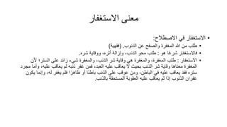 ‫االستغفار‬ ‫معنى‬
•
‫االصطالح‬ ‫في‬ ‫االستغفار‬
:
•
‫هللا‬ ‫من‬ ‫طلب‬
‫المغفر‬
‫الذنوب‬ ‫عن‬ ‫والصفح‬
( .
‫فقهية‬
)
•
‫هو‬ ‫ا‬ً‫ع‬‫شر‬ ‫فاالستغفار‬
:
‫شره‬ ‫ووقاية‬ ،‫أثره‬ ‫وإزالة‬ ،‫الذنب‬ ‫محو‬ ‫طلب‬
.
•
‫االستغفار‬
:
‫الستر؛‬ ‫على‬ ‫زائد‬ ‫شيء‬ ‫والمغفر‬ ،‫الذنب‬ ‫شر‬ ‫وقاية‬ ‫هي‬ ‫والمغفر‬ ، ‫المغفر‬ ‫طلب‬
‫ألن‬
‫علي‬ ‫يعاقب‬ ‫لم‬ ‫ذنبه‬ ‫غفر‬ ‫فمن‬ ،‫العبد‬ ‫عليه‬ ‫يعاقب‬ ‫ال‬ ‫بحيث‬ ‫الذنب‬ ‫شر‬ ‫وقاية‬ ‫معناها‬ ‫المغفر‬
‫مجرد‬ ‫وأما‬ ،‫ه‬
‫و‬ ،‫له‬ ‫يغفر‬ ‫فلم‬ ‫ا‬ً‫ظاهر‬ ‫أو‬ ‫ا‬ً‫ن‬‫باط‬ ‫الذنب‬ ‫على‬ ‫عوقب‬ ‫ومن‬ ،‫الباطن‬ ‫في‬ ‫عليه‬ ‫يعاقب‬ ‫فقد‬ ‫ستره‬
‫يكون‬ ‫إنما‬
‫بالذنب‬ ‫المستحقة‬ ‫العقوبة‬ ‫عليه‬ ‫يعاقب‬ ‫لم‬ ‫إذا‬ ‫الذنوب‬ ‫غفران‬
.
 