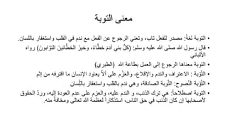 ‫التوبة‬ ‫معنى‬
•
ً‫ة‬‫لغ‬ ‫التوبة‬
:
‫واس‬ ‫القلب‬ ‫في‬ ‫ندم‬ ‫مع‬ ‫الفعل‬ ‫عن‬ ‫الرجوع‬ ‫وتعني‬ ،‫تاب‬ ‫للفعل‬ ‫مصدر‬
‫باللسان‬ ‫تغفار‬
.
•
‫وسلم‬ ‫عليه‬ ‫هللا‬ ‫صلى‬ ‫هللا‬ ‫رسول‬ ‫قال‬
( :
‫ا‬َّ‫الخط‬ ُ‫وخير‬ ،ٌ‫ء‬‫ا‬َّ‫خط‬ ‫آدم‬ ‫بني‬ ُّ‫ل‬‫ك‬
‫ابون‬ َّ‫التو‬ ‫ئين‬
)
‫رواه‬
‫األلباني‬
•
‫هللا‬ ‫بطاعة‬ ‫العمل‬ ‫إلى‬ ‫الرجوع‬ ‫معناها‬ ‫التوبة‬
(
‫الطبري‬
)
•
‫بة‬ ْ‫و‬َّ‫ت‬‫ال‬
:
‫اقت‬ ‫ما‬ ‫اإلنسان‬ ‫يعاود‬ َّ‫ال‬‫أ‬ ‫على‬ ‫م‬ ْ‫ز‬‫والع‬ ،‫واإلقالع‬ ‫والندم‬ ‫االعتراف‬
‫إثم‬ ‫من‬ ‫رفه‬
•
‫بة‬ ْ‫و‬َّ‫ت‬‫ال‬
‫صوح‬َّ‫ن‬‫ال‬
:
‫وبة‬َّ‫ت‬‫ال‬
ِّ‫بالل‬ ‫واستغفار‬ ‫بالقلب‬ ‫ندم‬ ‫وهي‬ ،‫الصادقة‬
‫سان‬
•
ً‫ا‬‫اصطالح‬ ‫التوبة‬
:
ّ‫د‬‫ور‬ ،‫إليه‬ ‫العود‬ ‫عدم‬ ‫على‬ ‫والعزم‬ ،‫عليه‬ ‫الندم‬ ‫و‬ ،‫الذنب‬ ‫ترك‬ ‫هي‬
‫الحقوق‬
‫منه‬ ً‫ة‬‫ومخاف‬ ‫تعالى‬ ‫هللا‬ ‫لعظمة‬ ً‫ا‬‫استذكار‬ ،‫الناس‬ ‫حق‬ ‫في‬ ‫الذنب‬ ‫كان‬ ‫إن‬ ‫ألصحابها‬
.
 