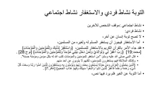 ‫اجتماعي‬ ‫نشاط‬ ‫واالستغفار‬ ‫فردي‬ ‫نشاط‬ ‫التوبة‬
•
‫اجتماعي‬ ‫نشاط‬
:
‫لآلخرين‬ ‫الشخص‬ ‫موقف‬
•
‫فردي‬ ‫نشاط‬
:
•
،‫آخر‬ ‫عن‬ ‫إنسان‬ ‫توبة‬ ‫تصح‬ ‫ال‬
•
،‫المسلمين‬ ‫من‬ ‫ولغيره‬ ‫له‬ ‫المسلم‬ ‫يستغفر‬ ‫أن‬ ‫فيجوز‬ ‫االستغفار‬ ‫أما‬
•
،‫للمسلمين‬ ‫باالستغفار‬ ‫الكريم‬ ‫بالقرآن‬ ‫األمر‬ ‫جاء‬ ‫فقد‬
{
ِ‫ب‬ْ‫ن‬‫ذ‬ِ‫ل‬ ْ‫ر‬ِ‫ف‬ْ‫غ‬‫ت‬ْ‫س‬‫ا‬‫و‬
‫ن‬ِ‫م‬ْ‫ؤ‬ُ‫م‬ْ‫ال‬‫و‬ ‫ين‬ِ‫ن‬ِ‫م‬ْ‫ؤ‬ُ‫م‬ْ‫ل‬ِ‫ل‬‫و‬ ‫ك‬
ِ‫ت‬‫ا‬
}
[
‫محمد‬
:
19
]
{
ُ‫م‬ ‫ي‬ِ‫ت‬ْ‫ي‬‫ب‬ ‫ل‬‫خ‬‫د‬ ْ‫ن‬‫م‬ِ‫ل‬‫و‬ َّ‫ي‬‫د‬ِ‫ل‬‫ا‬‫و‬ِ‫ل‬‫و‬ ‫ي‬ِ‫ل‬ ْ‫ر‬ِ‫ف‬ْ‫غ‬‫ا‬ ِّ‫ب‬‫ر‬
ِ‫ت‬‫ا‬‫ن‬ِ‫م‬ْ‫ؤ‬ُ‫م‬ْ‫ال‬‫و‬ ‫ين‬ِ‫ن‬ِ‫م‬ْ‫ؤ‬ُ‫م‬ْ‫ل‬ِ‫ل‬‫و‬ ً‫ا‬‫ن‬ِ‫م‬ْ‫ؤ‬
}
[
‫نوح‬
:
28
. ]
•
‫وسلم‬ ‫عليه‬ ‫هللا‬ ‫صلى‬ ‫النبي‬ ‫قال‬
" :
‫ح‬ ‫ومؤمنة‬ ‫مؤمن‬ ‫بكل‬ ‫له‬ ‫هللا‬ ‫كتب‬ ‫والمؤمنات‬ ‫للمؤمنين‬ ‫استغفر‬ ‫من‬
‫سنة‬
."
•
‫منهم‬ ‫أحد‬ ‫عن‬ ‫يتوبون‬ ‫ال‬ ‫لكنهم‬ ،‫للمؤمنين‬ ‫يستغفرون‬ ‫فهم‬ ‫المالئكة‬ ‫وكذلك‬
•
{
ِّ‫ب‬‫ر‬ ِ‫د‬ْ‫م‬‫ح‬ِ‫ب‬ ‫ون‬ُ‫ح‬ِّ‫ب‬‫س‬ُ‫ي‬ ُ‫ه‬‫ل‬ ْ‫و‬‫ح‬ ْ‫ن‬‫م‬‫و‬ ‫ش‬ ْ‫ر‬‫ع‬ْ‫ال‬ ‫ون‬ُ‫ل‬ِ‫م‬ْ‫ح‬‫ي‬ ‫ِين‬‫ذ‬َّ‫ال‬
‫ِين‬‫ذ‬َّ‫ل‬ِ‫ل‬ ‫ون‬ُ‫ر‬ِ‫ف‬ْ‫غ‬‫ت‬ْ‫س‬‫ي‬‫و‬ ِ‫ه‬ِ‫ب‬ ‫ون‬ُ‫ن‬ِ‫م‬ْ‫ؤ‬ُ‫ي‬‫و‬ ْ‫م‬ِ‫ه‬
َّ‫ل‬ُ‫ك‬ ‫ت‬ْ‫ع‬ِ‫س‬‫و‬ ‫ا‬‫َّن‬‫ب‬‫ر‬ ‫وا‬ُ‫ن‬‫آم‬
‫ك‬‫يل‬ِ‫ب‬‫س‬ ‫وا‬ُ‫ع‬‫ب‬َّ‫ت‬‫ا‬‫و‬ ‫وا‬ُ‫ب‬‫ا‬‫ت‬ ‫ِين‬‫ذ‬َّ‫ل‬ِ‫ل‬ ْ‫ر‬ِ‫ف‬ْ‫غ‬‫ا‬‫ف‬ ً‫ا‬‫م‬ْ‫ل‬ِ‫ع‬‫و‬ ً‫ة‬‫م‬ْ‫ح‬‫ر‬ ٍ‫ء‬ْ‫ي‬‫ش‬
ِ‫يم‬ ِ‫ح‬‫ج‬ْ‫ال‬ ‫اب‬‫ذ‬‫ع‬ ْ‫م‬ِ‫ه‬ِ‫ق‬‫و‬
}
[
‫غافر‬
:
7
. ]
•
،‫نص‬ ‫فيها‬ ‫يرد‬ ‫فلم‬ ‫الغير‬ ‫عن‬ ‫التوبة‬ ‫أما‬
 