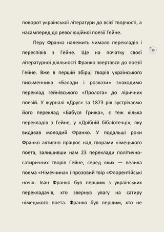 29
поворот української літератури до всієї творчості, а
насамперед до революційної поезії Гейне.
Перу Франка належить чимало перекладів і
переспівів з Гейне. Ще на початку своєї
літературної діяльності Франко звертався до поезії
Гейне. Вже в першій збірці творів українського
письменника «Балади і розкази» знаходимо
переклад гейнівського «Пролога» до ліричних
поезій. У журналі «Друг» за 1873 рік зустрічаємо
його переклад «Бабуся Грижа», є теж кілька
перекладів з Гейне, у «Дрібній бібліотечці», яку
видавав молодий Франко. У подальші роки
Франко активно працює над творами німецького
поета, залишивши нам 23 переклади політично-
сатиричних творів Гейне, серед яких — велика
поема «Німеччина» і прозовий твір «Флорентійські
ночі». Іван Франко був першим з українських
перекладачів, хто звернув увагу на сатиру
німецького поета. Франко був першим, хто не
 