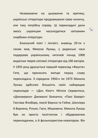 36
Незважаючи на цькування та критику,
українські літератори продовжували свою нелегку,
але таку потрібну справу. Ці перекладачі дали
змогу українцям насолодитися світовими
скарбами літератури.
Блискучий поет і лінгвіст, знавець 20-ти з
гаком мов, Микола Лукаш, у радянські часи
подарував українському читачеві понад 1000
видатних творів світової літератури від 100 авторів.
У 1955 році друкується перший переклад «Фауста»
Гете, що приносить митцю першу славу
перекладача. З середини 1950-х по 1973 Микола
Лукаш здійснює більшість своїх найкращих
перекладів — «Дон Кіхот» Мігеля Сервантеса,
«Декамерон» Джованні Боккаччо, «Пані Боварі»
Гюстава Флобера, поезії Бернса та Гейне, Шиллера
й Верлена, Рільке, Гюго, Міцкевича. Микола Лукаш
був не просто поліглотом і обдарованим
перекладачем, а й фольклористом-новатором. Він
 