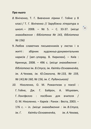 40
Про нього
8. Вініченко, Т. Г. Вивчення лірики Г. Гейне у 8
класі / Т. Г. Вініченко // Зарубіжна література в
школі. – 2008. – № 5. – С. 33-37. (місце
знаходження : бібліотека № 143, бібліотека
№ 156)
9. Любов славетних письменників у листах і в
житті : збірник художньо-документальних
нарисів / [авт.-упоряд. В. Кирилюк]. – Київ :
Криниця, 2008. – 496 с. (місце знаходження :
бібліотека ім. В.Стуса, iм. Kвiтku-Ocнoвянeнkа,
iм. А.Чехова, ім. Ю.Смолича, № 133, № 159,
№ 143,№ 160, № 156, iм. C. Pyдaнcькoгo)
10. Ніколенко, О. М. Романтизм у поезії :
Г. Гейне, Дж. Г. Байрон, А. Міцкевич,
Г. Лонгфелло : посібник для вчителя /
О. М. Ніколенко. – Харків : Ранок : Веста, 2003. –
176 с. – іл. (місце знаходження : iм. В.Стуса,
iм. Г. Kвiтku-Ocнoвянeнkа, iм. А.Чехова,
 