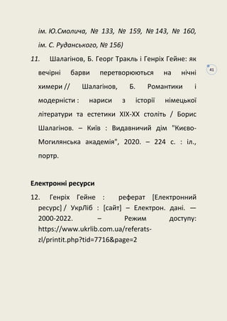 41
ім. Ю.Смолича, № 133, № 159, № 143, № 160,
iм. C. Pyдaнcькoгo, № 156)
11. Шалагінов, Б. Георг Тракль і Генріх Гейне: як
вечірні барви перетворюються на нічні
химери // Шалагінов, Б. Романтики і
модерністи : нариси з історії німецької
літератури та естетики XIX-XX століть / Борис
Шалагінов. – Київ : Видавничий дім "Києво-
Могилянська академія", 2020. – 224 с. : іл.,
портр.
Електронні ресурси
12. Генріх Гейне : реферат [Електронний
ресурс] / УкрЛіб : [сайт] – Електрон. дані. —
2000-2022. – Режим доступу:
https://www.ukrlib.com.ua/referats-
zl/printit.php?tid=7716&page=2
 