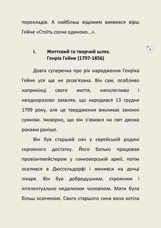 5
перекладів. А найбільш відомим виявився вірш
Гейне «Стоїть сосна одиноко...».
I. Життєвий та творчий шлях.
Генріх Гейне (1797-1856)
Довга суперечка про рік народження Генріха
Гейне усе ще не розв'язана. Він сам, особливо
наприкінці свого життя, наполегливо і
неодноразово заявляв, що народився 13 грудня
1799 року, але це твердження викликає законні
сумніви. Імовірно, що він з'явився на світ двома
роками раніше.
Він був старший син у єврейській родині
скромного достатку. Його батько працював
провіантмейстером у ганноверській армії, потім
оселився в Дюссельдорфі і женився на дочці
лікаря. Він був добродушним, скромним і
інтелектуально недалеким чоловіком. Мати була
більш освіченою. Свого старшого сина вона хотіла
 