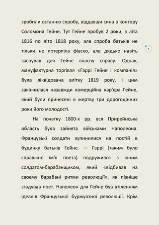 7
зробили останню спробу, віддавши сина в контору
Соломона Гейне. Тут Гейне пробув 2 роки, з літа
1816 по літо 1818 року, але спроба батьків не
тільки не потерпіла фіаско, але дядько навіть
заснував для Гейне власну справу. Однак,
мануфактурна торгівля «Гаррі Гейне і компанія»
була ліквідована влітку 1819 року, і цим
закінчилася назавжди комерційна кар'єра Гейне,
який були принесені в жертву три дорогоцінних
роки його молодості.
На початку 1800-х рр. вся Прирейнська
область була зайнята військами Наполеона.
Французькі солдати зупинилися на постій в
будинку батьків Гейне. — Гаррі (таким було
справжнє ім'я поета) подружився з юним
солдатом-барабанщиком, який «відбивав на
своєму барабані ритми революції», як пізніше
згадував поет. Наполеон для Гейне був втіленням
ідеалів Французької буржуазної революції. Крім
 