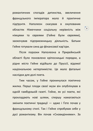 8
романтичних спогадів дитинства, звеличення
французького імператора мало й практичне
підґрунтя. Наполеон скасував в окупованих
областях Німеччини соціальну нерівність між
німцями та євреями (Гейне були євреями),
заохочував підприємницьку діяльність. Батьки
Гейне готували сина до фінансової кар'єри.
Після поразки Наполеона в Прирейнській
області було поновлено кріпосницькі порядки, а
рідне місто Гейне відійшло до Пруссії, відомої
національною нетерпимістю. Це мало фатальні
наслідки для долі поета.
Тим часом, у Гейне прокинулася поетична
жилка. Перші плоди своєї музи він опублікував в
одній гамбурзькій газеті. Гейне, як усі поети, які
прокладають нові шляхи, спершу намагаються
змінити поетичні традиції — адже і Ґете почав у
французькому стилі. Так і Гейне спробував себе у
дусі романтизму. Він почав «Сновидіннями». За
 