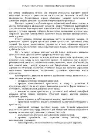 Особливості публічного управління : Навчальний посібник
________________________________________________________________________________
10
від кровно споріднених зв'язків між членами суспільства породжує новий
соціальний інститут - громадянство чи підданство, іноземців та осіб без
громадянства. Територіальна ознака обумовлює характер формування і
діяльність апарата держави з обліком його просторового розподілу.
По-друге, держава є особливою організацією політичної влади, яка має в
своєму розпорядженні спеціальний механізм - апарат управління суспільством
для забезпечення його нормальної життєдіяльності. Через систему відповідних
органів і установ держава здійснює безпосереднє керівництво суспільством,
закріплює і реалізує певний режим політичної влади, захищає недоторканність
своїх кордонів.
Втретє, держава організує громадське життя на правових засадах. Їй
притаманні правові форми організації життя суспільства, притаманні саме
державі. Без права, законодавства, держава не в змозі ефективно керувати
суспільством, забезпечувати безумовну реалізацію рішень, прийнятих органами
публічної влади.
По - четверте, держава відрізняється від інших політичних утворень
суспільства тим, що являє собою суверенну організацію влади.
Таким чином, держава - це єдина політична організація суспільства, яка
поширює свою владу на всю територію країни і її населення, має в своєму
розпорядженні для цього спеціальний апарат управління, видає обов'язкові для
всіх правові акти і володіє суверенітетом. Зустрічається також визначення
держави як організації політичної суверенної влади, що здійснює управління
соціальними, економічними, політичними, духовними процесами життя
суспільства.
Багатогранність держави як певного суспільного явища проявляється у
тому, що вона виступає як:
- універсальне явище людської цивілізації;
- продукт життєдіяльності суспільства, в якому є розвинена і
суперечлива структура на всіх рівнях (економіка, власність, форми свідомості,
особистість, соціальні класи, соціальні групи та ін);
- важлива складова суспільства, у діяльності якої зайняті специфічні
соціальні групи (владні інститути, публічний апарат, система владних
публічних органів;
- форма існування у публічно-організованому суспільстві;
- організація політичної влади та управління політичними процесами в
суспільстві;
- суспільний інститут постійної влади, коли функція управління
виділяється в самостійну сферу діяльності для збереження певного соціального
порядку та загального регулювання суспільних інтересів;
- система органів і установ, що здійснюють владні функції;
- правова організація, що закріплює певну систему норм,
санкціонованих державою;
- певна територія, на яку поширюється юрисдикція даної держави;
 