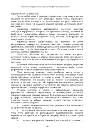 Особливості публічного управління : Навчальний посібник
________________________________________________________________________
100
керівників, так і у персоналу.
Організаційні зміни й ставлення керівництва також можуть сильно
впливати на ефективність цієї структури. Таким чином, керівництву
необхідно постійно перевіряти та удосконалювати контроль, повідомляти
персонал про зміни та надавати власний приклад дотримання вимог
контролю.
Вважається доцільним запровадження достатньо жорстких
стандартів внутрішнього контролю для публічних структур, зважаючи на
їхній обсяг, різнорідність, кількість справ, чисельність документів та
велику кількість нормативно-правових актів, положень та інструкцій, що
стосуються їх діяльності.
Керівники мають усвідомлювати, що розвинута та добре
відпрацьована структура внутрішнього контролю є основою управління
організацією, виконання її завдань, раціонального здійснення діяльності та
використання ресурсів. Вони повинні взяти на себе відповідальність за цей
контроль, постійно перевіряти свої дії.
Спеціальні підрозділи, що створюються для такого контролю,
безумовно є цінним джерелом надання рекомендацій і порад з питань його
здійснення, але вони не мають підмінювати всю структуру внутрішнього
контролю.
Важливим елементом внутрішнього контролю є щорічне звітування
організації перед вищим керівництвом з виконання своїх планів,
розроблення заходів з виправлення виявлених недоліків.
Після виявлення вразливих місць необхідно вжити заходи з
покращення системи внутрішнього контролю, що може стосуватися різних
рівнів публічного управління та адміністрування. Ці заходи відповідно
можуть передбачати або внесення змін до чинного законодавства, що
визначає відносини контролю, або перебудову центральними органами
стандартів і процедур внутрішнього контролю, або перегляд керівництвом
організацій своєї структури внутрішнього контролю.
Функція контролю є однією з найважливіших складових
управлінської діяльності, спрямованою на вдосконалення суспільної
діяльності, сприяння розвитку держави. Як правило, ефективний контроль
у сфері публічного управління забезпечується взаємодією всіх гілок
публічної влади та набуває характеру єдиної системи публічного
контролю. Остання потребує:
- взаємно узгодженого проведення управлінського, фінансового
та адміністративного контролю;
- незалежності підрозділів контролю в органах управління, що
може бути досягнуто їх безпосереднім підпорядкуванням першим
керівникам цих органів та добором високопрофесійних і відданих справі
кадрів;
- надання контрольній діяльності системності й плановості,
 