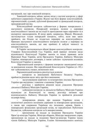 Особливості публічного управління : Навчальний посібник
________________________________________________________________________
102
внутрішній, так і про зовнішній контроль.
Зовнішній контроль займає значне місце у системі контролю у сфері
публічного управління в Україні. Відомі такі його форми: конституційний,
парламентський, судовий, публічний фінансовий та громадський контроль,
прокурорський нагляд.
Конституційний контроль здійснюється у формах попереднього і
наступного контролю. Попередній контроль полягає у перевірці
конституційності законів ще на стадії їх проходження через парламент та в
експертизі законопроектів. В низці країн, наприклад, Швеції, Фінляндії,
застосовується тільки попередній контроль, тобто, коли вже закон
прийнято, він більше не піддається перевірці на конституційність.
Принцип наступності конституційного контролю полягає у перевірці на
конституційність законів, що вже прийняті й набули чинності та
використовується.
В Україні застосовуються обидві форми конституційного контролю.
Утворено Конституційний Суд України, який вирішує питання щодо
відповідності Конституції України законів та інших правових актів
Верховної Ради України, актів Президента України, Кабінету Міністрів
України, міжнародних договорів, а також здійснює тлумачення положень
Конституції України та законів.
Парламентський контроль є формою контролю законодавчої влади
за виконавчою владою. Він передбачений Конституцією України (ст. 85) і
має здійснюватися у межах, визначених нею.
Парламентський контроль реалізується шляхом:
- контролю за виконанням Публічного бюджету України,
прийняття рішення щодо звіту про його виконання;
- заслуховування щорічних та позачергових послань Президента
України про внутрішнє і зовнішнє становище України;
- розгляду і прийняття рішення щодо схвалення Програми
діяльності Кабінету Міністрів України;
- здійснення контролю за діяльністю Кабінету Міністрів України
відповідно до Конституції та закону; розгляду питання про
відповідальність Кабінету Міністрів України та прийняття резолюції
недовіри йому;
- затвердження рішень про надання Україною позик і
економічної допомоги іноземним державам та міжнародним організаціям,
а також про одержання Україною від іноземних держав, банків і
міжнародних фінансових організацій позик, не передбачених Публічним
бюджетом, здійснення контролю за їх використанням;
- призначення на посади за поданням Президента України
Прем’єр-міністра України, Міністра оборони, Міністра закордонних справ,
призначення на посади за поданням Прем’єр-міністра України інших
членів Кабінету Міністрів України, Голови Антимонопольного комітету
 