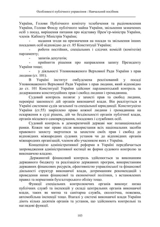 Особливості публічного управління : Навчальний посібник
________________________________________________________________________
103
України, Голови Публічного комітету телебачення та радіомовлення
України, Голови Фонду публічного майна України, звільнення зазначених
осіб з посад, вирішення питання про відставку Прем’єр-міністра України,
членів Кабінету Міністрів України;
- надання згоди на призначення на посади та звільнення інших
посадових осіб відповідно до ст. 85 Конституції України;
- роботи постійних, спеціальних і слідчих комісій (комітетів)
парламенту;
- запитів депутатів;
- прийняття рішення про направлення запиту Президенту
України тощо;
- у діяльності Уповноваженого Верховної Ради України з прав
людини (ст. 101).
В Україні інститут омбудсмена реалізований у посаді
Уповноваженого Верховної Ради України з прав людини, який відповідно
до ст. 101 Конституції України здійснює парламентський контроль за
додержанням конституційних прав і свобод людини і громадянина.
Судовий контроль полягає у захисті прав та свобод людини,
перевірці законності дій органів виконавчої влади. Він реалізується в
Україні системою судів загальної та спеціальної юрисдикції. Конституцією
України (ст.55) закріплено право кожної людини і громадянина на
оскарження в суді рішень, дій чи бездіяльності органів публічної влади,
органів місцевого самоврядування, посадових і службових осіб.
Судовий контроль в демократичній державі має позанаціональні
рамки. Кожен має право після використання всіх національних засобів
правового захисту звертатися за захистом своїх прав і свобод до
відповідних міжнародних судових установ чи до відповідних органів
міжнародних організацій, членом або учасником яких є Україна.
Концепцією адміністративної реформи в Україні передбачається
запровадження адміністративної юстиції як форми судового контролю за
виконавчою владою.
Державнгий фінансовий контроль здійснюється за виконанням
державного бюджету та реалізацією державних програм, використанням
державних фінансових ресурсів, ефективністю управлінської та фінансової
діяльності структур виконавчої влади, дотриманням рекомендацій з
проведення ними фінансової та економічної політики, з встановлених
правил та нормативів бухгалтерського обліку тощо.
Функції спеціальних контролюючих органів виконує низка
публічних служб та інспекцій у складі центральних органів виконавчої
влади, таких як митна та санітарна служба, екологічна, пожежна,
автомобільна інспекції тощо. Взагалі у системі виконавчої влади України
діють кілька десятків органів та установ, що здійснюють контрольні та
наглядові функції.
 