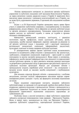 Особливості публічного управління : Навчальний посібник
________________________________________________________________________
104
Основа громадського контролю за діяльністю органів публічного
управління та публічних посадових осіб закладена Конституцією України,
де народ визначено єдиним джерелом влади в Україні й закріплено його
виключне право визначати і змінювати конституційний лад в Україні, що
не може бути узурпованим державою, її органами або посадовими особами
(ст. 5).
Згідно з ст.38 Конституції України громадяни мають право брати
участь в управлінні публічними справами, у всеукраїнському та місцевих
референдумах, вільно обирати і бути обраними до органів публічної влади
та органів місцевого самоврядування. Громадяни користуються рівним
правом доступу до публічної служби, а також до служби в органах
місцевого самоврядування.
Найчастіше громадський контроль пов’язують з реакцією
політичних партій, профспілок, інших суспільних об’єднань, рухів,
угрупувань, засобів масової інформації, окремих громадян на рішення та
дії органів публічної влади і посадових осіб з реалізації зовнішньої,
регіональної, економічної, соціальної, інформаційної, екологічної,
культурної, освітньої та інших напрямів публічної політики.
У демократичних країнах органи публічної влади встановлюють
контакти та підтримують добрі стосунки з громадськістю. Це досягається,
здебільшого, створенням спеціальних підрозділів – прес-служб та служб
опитування та аналізу настроїв громадськості. Якщо перші, в основному,
інформують засоби масової інформації про стан діяльності та перспективні
заходи публічних органів, то другі вивчають можливу реакцію населення
та розробляють рекомендації щодо її врахування при реалізації стратегії та
здійсненні політики організації. Взагалі для підтримки зв'язків з
громадськістю існують апробовані різні технології - від спілкування з
вузьким колом людей до масових засобів комунікації з необмеженою
аудиторією.
Для владних структур функція зв'язків з громадськістю є особливо
актуальною, оскільки недолік інформування населення нерідко сприяє
поширенню різних здогадок і чуток, що формують негативне відношення
до влади.
Перед владними структурами постають завдання: наблизити
публічний апарат до громадян та їх організацій; зробити його роботу більш
відкритою; укріпити відносини з громадськістю. Зв'язки з громадськістю в
публічному управлінні будуються на основі загальних закономірностей
формування сприятливого відношення соціального середовища до
здійснюваних дій.
Особливо місце у системі контролю у сфері публічного управління
займають контрольні повноваження глави держави – Президента України.
Вони, в першу чергу, засновуються на тому, що Президент України є
гарантом публічного суверенітету, територіальної цілісності України,
 