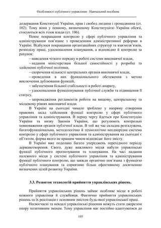 Особливості публічного управління : Навчальний посібник
________________________________________________________________________
105
додержання Конституції України, прав і свобод людини і громадянина (ст.
102). Тому вони у певному, визначеному Конституцією України обсязі,
стосуються всіх гілок влади (ст. 106).
Певне покращання контролю у сфері публічного управління та
адміністрування пов’язане з проведенням адміністративної реформи в
Україні. Відбулося покращання організаційних структур та взаємозв’язків,
розподілу праці, удосконалення планування, а відповідно й контролю за
рахунок:
 наведення чіткого порядку в роботі системи виконавчої влади,
 надання міністерствам більшої самостійності у розробці та
здійсненні публічної політики,
 скорочення кількості центральних органів виконавчої влади,
 проведення в них функціонального обстеження з метою
виключення дублювання функцій,
 забезпечення більшої стабільності в роботі апарату,
 удосконалення функціонування публічної служби та підвищення її
статусу,
 запровадження регламентів роботи на вищому, центральному та
місцевому рівнях виконавчої влади.
В Україні на сьогодні чимало зроблено у напряму створення
правових засад здійснення функції контролю у сфері публічного
управління та адміністрування. В першу чергу йдеться про Конституцію
України та низку Законів України, що регулюють контрольні
повноваження органів публічної влади. В той же час складна розгалужена,
багатофункціональна, методологічно й технологічно неоднорідна система
контролю у сфері публічного управління та адміністрування на сьогодні є
об’єктом, форма якого не кращим чином відповідає його змісту.
В Україні вже подолано багато упереджень перехідного періоду
державотворення. Свого, дуже важливого місця набули управлінські
функції публічного прогнозування та планування. На часі надання
належного місця у системі публічного управління та адміністрування
функції публічного контролю, що завжди органічно пов’язана з функцією
публічного планування та сприятиме більш ефективному досягненню
визначених цілей розвитку України.
3.3. Розвиток технологій прийняття управлінських рішень.
Прийняття управлінських рішень займає особливе місце в роботі
кожного управлінця й службовця. Фактично прийняття управлінських
рішень та їх реалізація є основним змістом будь-якої управлінської праці.
Несвоєчасні та невдалі управлінські рішення можуть стати джерелом
опору позитивним змінам. Тому управління має постійно адаптуватися до
 