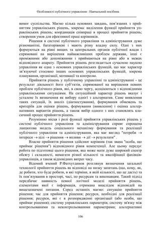 Особливості публічного управління : Навчальний посібник
________________________________________________________________________
106
вимог суспільства. Маємо кілька основних завдань, пов’язаних з прий-
няттям управлінських рішень, зокрема: виділення функції прийняття уп-
равлінських рішень; координація співпраці в процесі прийняття рішень;
створення умов для ефективної праці керівників.
Рішення в системі публічного управління та адміністрування дуже
різноманітні, багаторівневі і мають різну владну силу. Одні з них
формуються на рівні вищих та центральних органів публічної влади і
спрямовані на вирішення найважливіших проблем держави, інші є
проміжними або допоміжними і приймаються на рівні або в межах
відповідного апарату. Прийняття рішень розглядається сучасною наукою
управління як одна з основних управлінських функцій, що має характер
зв’язуючої стосовно інших основних управлінських функцій, зокрема
планування, організації, мотивації та контролю.
Прийняття рішень у публічному управлінні та адмініструванні - це
результат діяльності його суб’єктів, спрямованої на вирішення певних
проблем публічного рівня, які, в свою чергу, асоціюються з відповідними
управлінськими ситуаціями. На ситуаційний характер рішень вказує і
усталене їх визначення як вибору однієї з альтернатив. Саме виявлення
таких ситуацій, їх аналіз (діагностування), формування обмежень та
критеріїв для оцінки рішень, формування (виявлення) і оцінка альтер-
нативних варіантів рішень, а також вибір одного з них становлять кла-
сичний процес прийняття рішень.
Розумінню місця і ролі функції прийняття управлінських рішень у
системі публічного управління та адміністрування сприяє спрощена
ланцюгова модель соціального механізму формування та реалізації
публічного управління та адміністрування, яка має вигляд "потреби 
інтереси  цілі  рішення  впливи  дії  результати" .
Власне прийняття рішення здійснює керівник (так звана "особа, що
приймає рішення") відповідного рівня компетенції. Але цьому передує
робота по підготовці цього рішення, яка може мати дуже широкий спектр
обсягу і складності, вимагати різної кількості та кваліфікації фахівців-
управлінців, а також відповідних витрат часу.
Відомий вчений Р.Фатхутдинов розглянув визначення загальної
технології прийняття рішень як відповіді на низку запитань (що, кому, як,
де робити, хто буде робити, в які терміни, в якій кількості, що це дасть) та
їх пов’язування в просторі, часі, по ресурсам та виконавцям. Такий підхід
передбачає наявність певної логічної моделі прийняття рішень,
елементами якої є інформація, отримана внаслідок відповідей на
вищезазначені питання. Серед останніх маємо: ситуацію прийняття
рішення; час для прийняття рішення; ресурси, необхідні для реалізації
рішення; ресурси, які є в розпорядженні організації (або особи, що
приймає рішення); систему управлінських параметрів; систему зв'язку між
контрольованими та неконтрольованими параметрами; альтернативні
 