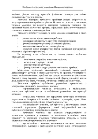 Особливості публічного управління : Навчальний посібник
________________________________________________________________________
107
варіанти рішень; систему критеріїв (оціночну систему) для оцінки
очікуваних результатів рішень.
Найбільш поширена технологія прийняття рішень спирається на
модель раціонального прийняття рішень. Остання на сьогодні є класичною
типовою моделлю, що повністю відповідає сучасному уявленню про
прийняття рішень як частини процесу управління з усіма його основними
етапами та технологічними операціями.
Технологія прийняття рішень за цією моделлю складається з таких
етапів:
- виявлення та діагностування проблеми;
- визначення обмежень та критеріїв прийняття рішень;
- розроблення (формування) альтернатив рішень;
- оцінювання кожної з альтернатив рішень;
- кінцевий вибір альтернативи (вибір найкращої альтернативи
рішення за обраними критеріями).
На першому етапі «Виявлення та діагностування проблеми»
проводяться:
- моніторинг ситуації та виявлення проблем;
- визначення їх пріоритетності;
- опис проблемної ситуації;
- формулювання та структурування виявлених проблем.
Моніторинг політичної, економічної, соціальної, гуманітарної,
державотворчої ситуації в країні здійснюється, як правило, безперервно з
метою виділення основних проблем, що суттєво впливають на досягнення
бажаного стану держави, галузі, регіону, певної сфери суспільного життя,
діяльності органу влади, установи, організації в межах їх компетенції.
Виявлення проблем публічного управління проводиться з
урахуванням чинників їх виникнення, зокрема:
- територіального чинника, пов’язаного з раціональним
розподілом публічної влади та публічного управління по території
держави;
- соціального чинника, що передбачає орієнтацію публічного
управління на інтереси всіх класів, соціальних прошарків, професійних
груп, національних і конфесійних структур суспільства;
- технологічного чинника, що криється у використанні нових
технологій управління, формуванні єдиної інформаційної системи
публічного управління з новим рівнем послуг;
- правового чинника, що дозволяє упорядковувати за
допомогою правового регулювання та виконання відповідних норм
поведінку та діяльність учасників управлінських процесів, а також
системну взаємодію управлінських елементів;
- організаційного чинника, викликаного високою динамікою
організаційних відносин і необхідністю постійної зміни організаційних
 
