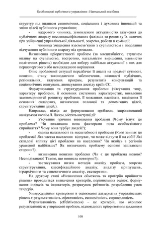 Особливості публічного управління : Навчальний посібник
________________________________________________________________________
108
структур під впливом економічних, соціальних і духовних інновацій та
зміни цілей публічного управління;
- кадрового чинника, зумовленого актуальністю залучення до
публічного апарату висококваліфікованих фахівців та розвитку їх навичок
при здійсненні управлінської діяльності, зокрема, роботи в команді;
- чинника зміцнення взаємозв’язків з суспільством і подолання
відчуження публічного апарату від громадян.
Визначення пріоритетності проблем (за масштабністю, ступенем
впливу на суспільство, гостротою, нагальністю вирішення, наявністю
політичних рішень) необхідне для вибору найбільш актуальної з них для
першочергового або невідкладного вирішення.
Опис проблемної ситуації передбачає її аналіз на предмет сутності,
новизни, стану законодавчого забезпечення, наявності публічних,
регіональних, галузевих програм, результатів консультацій та
соціологічних опитувань, анонсування досвіду країн ЄС.
Формулювання та структурування проблеми (з'ясування типу,
характеру проблеми, її основних системних характеристик, виявлення
закономірностей розвитку проблеми, її можливих наслідків, виділення її
основних складових, визначення головної та допоміжних цілей,
структурування цілей,).
Наприклад, підхід до формулювання проблеми, запропонований
канадським вченим Л. Палом, містить наступні дії:
- з’ясування причини виникнення проблеми (Чому існує ця
проблема? Чи викликана вона факторами поза особистісного
сприйняття? Чому вона турбує людей?);
- оцінка нагальності та масштабності проблеми (Кого зачіпає ця
проблема? Яка частка населення відчуває, чи може відчути її на собі? Які
складові впливу цієї проблеми на населення? Чи якийсь з регіонів
уражений найбільше? Як визначають проблему основні зацікавлені
сторони?);
- визначення новизни проблеми (Чи є ця проблема новою?
Несподіваною? Такою, що виникла повторно?);
- застосування низки методів аналізу проблем, зокрема
структурування, класифікаційного аналізу, аналізу припущень,
ієрархічного та синектичного аналізу, експертизи.
На другому етапі «Визначення обмежень та критеріїв прийняття
рішень» проводиться визначення критеріїв, порівняльних оцінок, форму-
вання індексів та індикаторів, розрахунок рейтингів, розроблення умов
тендерів.
Універсальними критеріями в оцінюванні альтернатив управлінських
рішень є результативність, ефективність, економічність, справедливість.
Результативність (effektiveness) – це критерій, що охоплює
результативність у вирішенні проблем, відповідність пріоритетним завданням
 