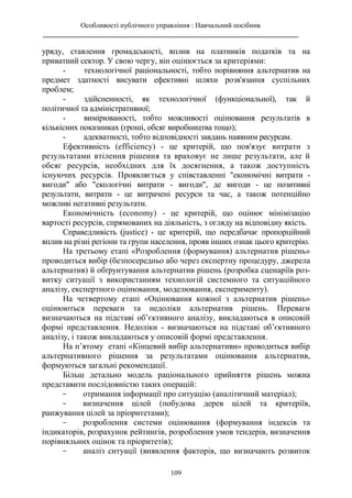 Особливості публічного управління : Навчальний посібник
________________________________________________________________________
109
уряду, ставлення громадськості, вплив на платників податків та на
приватний сектор. У свою чергу, він оцінюється за критеріями:
- технологічної раціональності, тобто порівняння альтернатив на
предмет здатності висувати ефективні шляхи розв'язання суспільних
проблем;
- здійсненності, як технологічної (функціональної), так й
політичної та адміністративної;
- вимірюваності, тобто можливості оцінювання результатів в
кількісних показниках (гроші, обсяг виробництва тощо);
- адекватності, тобто відповідності завдань наявним ресурсам.
Ефективність (efficiency) - це критерій, що пов'язує витрати з
результатами втілення рішення та враховує не лише результати, але й
обсяг ресурсів, необхідних для їх досягнення, а також доступність
існуючих ресурсів. Проявляється у співставленні "економічні витрати -
вигоди" або "екологічні витрати - вигоди", де вигоди - це позитивні
результати, витрати - це витрачені ресурси та час, а також потенційно
можливі негативні результати.
Економічність (economy) - це критерій, що оцінює мінімізацію
вартості ресурсів, спрямованих на діяльність, з огляду на відповідну якість.
Справедливість (justice) - це критерій, що передбачає пропорційний
вплив на різні регіони та групи населення, прояв інших ознак цього критерію.
На третьому етапі «Розроблення (формування) альтернатив рішень»
проводиться вибір (безпосередньо або через експертну процедуру, джерела
альтернатив) й обґрунтування альтернатив рішень (розробка сценаріїв роз-
витку ситуації з використанням технологій системного та ситуаційного
аналізу, експертного оцінювання, моделювання, експерименту).
На четвертому етапі «Оцінювання кожної з альтернатив рішень»
оцінюються переваги та недоліки альтернатив рішень. Переваги
визначаються на підставі об’єктивного аналізу, викладаються в описовій
формі представлення. Недоліки - визначаються на підставі об’єктивного
аналізу, і також викладаються у описовій формі представлення.
На п’ятому етапі «Кінцевий вибір альтернативи» проводиться вибір
альтернативного рішення за результатами оцінювання альтернатив,
формуються загальні рекомендації.
Більш детально модель раціонального прийняття рішень можна
представити послідовністю таких операцій:
- отримання інформації про ситуацію (аналітичний матеріал);
- визначення цілей (побудова дерев цілей та критеріїв,
ранжування цілей за пріоритетами);
- розроблення системи оцінювання (формування індексів та
індикаторів, розрахунок рейтингів, розроблення умов тендерів, визначення
порівняльних оцінок та пріоритетів);
- аналіз ситуації (виявлення факторів, що визначають розвиток
 