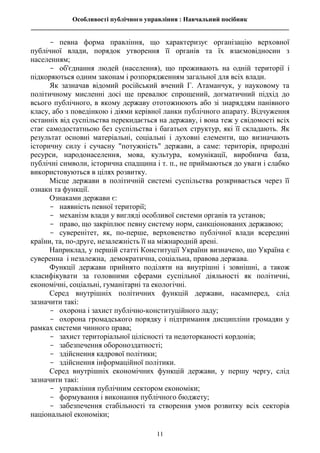 Особливості публічного управління : Навчальний посібник
________________________________________________________________________________
11
- певна форма правління, що характеризує організацію верховної
публічної влади, порядок утворення її органів та їх взаємовідносин з
населенням;
- об'єднання людей (населення), що проживають на одній території і
підкоряються одним законам і розпорядженням загальної для всіх влади.
Як зазначав відомий російський вчений Г. Атаманчук, у науковому та
політичному мисленні досі ще превалює спрощений, догматичний підхід до
всього публічного, в якому державу ототожнюють або зі знаряддям панівного
класу, або з поведінкою і діями керівної ланки публічного апарату. Відчуження
останніх від суспільства перекидається на державу, і вона теж у свідомості всіх
стає самодостатньою без суспільства і багатьох структур, які її складають. Як
результат основні матеріальні, соціальні і духовні елементи, що визначають
історичну силу і сучасну "потужність" держави, а саме: територія, природні
ресурси, народонаселення, мова, культура, комунікації, виробнича база,
публічні символи, історична спадщина і т. п., не приймаються до уваги і слабко
використовуються в цілях розвитку.
Місце держави в політичній системі суспільства розкривається через її
ознаки та функції.
Ознаками держави є:
- наявність певної території;
- механізм влади у вигляді особливої системи органів та установ;
- право, що закріплює певну систему норм, санкціонованих державою;
- суверенітет, як, по-перше, верховенство публічної влади всередині
країни, та, по-друге, незалежність її на міжнародній арені.
Наприклад, у першій статті Конституції України визначено, що Україна є
суверенна і незалежна, демократична, соціальна, правова держава.
Функції держави прийнято поділяти на внутрішні і зовнішні, а також
класифікувати за головними сферами суспільної діяльності як політичні,
економічні, соціальні, гуманітарні та екологічні.
Серед внутрішніх політичних функцій держави, насамперед, слід
зазначити такі:
- охорона і захист публічно-конституційного ладу;
- охорона громадського порядку і підтримання дисципліни громадян у
рамках системи чинного права;
- захист територіальної цілісності та недоторканості кордонів;
- забезпечення обороноздатності;
- здійснення кадрової політики;
- здійснення інформаційної політики.
Серед внутрішніх економічних функцій держави, у першу чергу, слід
зазначити такі:
- управління публічним сектором економіки;
- формування і виконання публічного бюджету;
- забезпечення стабільності та створення умов розвитку всіх секторів
національної економіки;
 