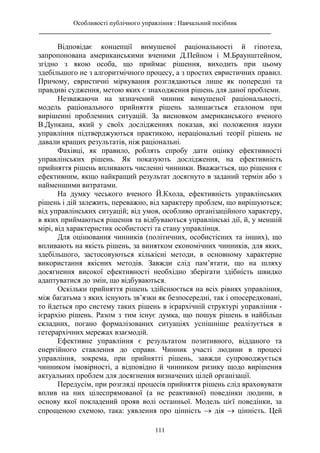 Особливості публічного управління : Навчальний посібник
________________________________________________________________________
111
Відповідає концепції вимушеної раціональності й гіпотеза,
запропонована американськими вченими Д.Пейном і М.Браунштейном,
згідно з якою особа, що приймає рішення, виходить при цьому
здебільшого не з алгоритмічного процесу, а з простих евристичних правил.
Причому, евристичні міркування розглядаються лише як попередні та
правдиві судження, метою яких є знаходження рішень для даної проблеми.
Незважаючи на зазначений чинник вимушеної раціональності,
модель раціонального прийняття рішень залишається еталоном при
вирішенні проблемних ситуацій. За висновком американського вченого
В.Дункана, який у своїх дослідженнях показав, які положення науки
управління підтверджуються практикою, нераціональні теорії рішень не
давали кращих результатів, ніж раціональні.
Фахівці, як правило, роблять спробу дати оцінку ефективності
управлінських рішень. Як показують дослідження, на ефективність
прийняття рішень впливають численні чинники. Вважається, що рішення є
ефективним, якщо найкращий результат досягнуто в заданий термін або з
найменшими витратами.
На думку чеського вченого Й.Кхола, ефективність управлінських
рішень і дій залежить, переважно, від характеру проблем, що вирішуються;
від управлінських ситуацій; від умов, особливо організаційного характеру,
в яких приймаються рішення та відбуваються управлінські дії, й, у меншій
мірі, від характеристик особистості та стану управлінця.
Для оцінювання чинників (політичних, особистісних та інших), що
впливають на якість рішень, за винятком економічних чинників, для яких,
здебільшого, застосовуються кількісні методи, в основному характерне
використання якісних методів. Завжди слід пам’ятати, що на шляху
досягнення високої ефективності необхідно зберігати здібність швидко
адаптуватися до змін, що відбуваються.
Оскільки прийняття рішень здійснюється на всіх рівнях управління,
між багатьма з яких існують зв’язки як безпосередні, так і опосередковані,
то йдеться про систему таких рішень в ієрархічній структурі управління -
ієрархію рішень. Разом з тим існує думка, що пошук рішень в найбільш
складних, погано формалізованих ситуаціях успішніше реалізується в
гетерархічних мережах взаємодій.
Ефективне управління є результатом позитивного, відданого та
енергійного ставлення до справи. Чинник участі людини в процесі
управління, зокрема, при прийнятті рішень, завжди супроводжується
чинником імовірності, а відповідно й чинником ризику щодо вирішення
актуальних проблем для досягнення визначених цілей організації.
Передусім, при розгляді процесів прийняття рішень слід враховувати
вплив на них цілеспрямованої (а не реактивної) поведінки людини, в
основу якої покладений прояв волі останньої. Модель цієї поведінки, за
спрощеною схемою, така: уявлення про цінність  дія  цінність. Цей
 