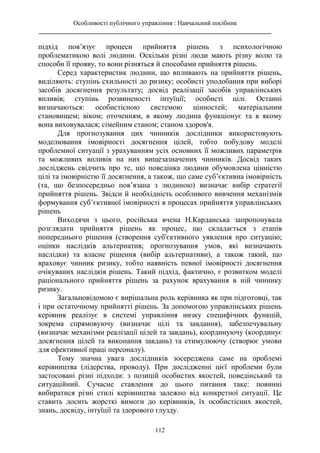 Особливості публічного управління : Навчальний посібник
________________________________________________________________________
112
підхід пов’язує процеси прийняття рішень з психологічною
проблематикою волі людини. Оскільки різні люди мають різну волю та
способи її прояву, то вони різняться й способами прийняття рішень.
Серед характеристик людини, що впливають на прийняття рішень,
виділяють: ступінь схильності до ризику; особисті уподобання при виборі
засобів досягнення результату; досвід реалізації засобів управлінських
впливів; ступінь розвиненості інтуїції; особисті цілі. Останні
визначаються: особистісною системою цінностей; матеріальним
становищем; віком; оточенням, в якому людина функціонує та в якому
вона виховувалася; сімейним станом; станом здоров'я.
Для прогнозування цих чинників дослідники використовують
моделювання імовірності досягнення цілей, тобто побудову моделі
проблемної ситуації з урахуванням усіх основних її можливих параметрів
та можливих впливів на них вищезазначених чинників. Досвід таких
досліджень свідчить про те, що поведінка людини обумовлена цінністю
цілі та імовірністю її досягнення, а також, що саме суб’єктивна імовірність
(та, що безпосередньо пов’язана з людиною) визначає вибір стратегії
прийняття рішень. Звідси й необхідність особливого вивчення механізмів
формування суб’єктивної імовірності в процесах прийняття управлінських
рішень
Виходячи з цього, російська вчена Н.Карданська запропонувала
розглядати прийняття рішень як процес, що складається з етапів
попереднього рішення (створення суб'єктивного уявлення про ситуацію;
оцінки наслідків альтернатив; прогнозування умов, які визначають
наслідки) та власне рішення (вибір альтернативи), а також такий, що
враховує чинник ризику, тобто наявність певної імовірності досягнення
очікуваних наслідків рішень. Такий підхід, фактично, є розвитком моделі
раціонального прийняття рішень за рахунок врахування в ній чиннику
ризику.
Загальновідомою є вирішальна роль керівника як при підготовці, так
і при остаточному прийнятті рішень. За допомогою управлінських рішень
керівник реалізує в системі управління низку специфічних функцій,
зокрема спрямовуючу (визначає цілі та завдання), забезпечувальну
(визначає механізми реалізації цілей та завдань), координуючу (координує
досягнення цілей та виконання завдань) та стимулюючу (створює умови
для ефективної праці персоналу).
Тому значна увага дослідників зосереджена саме на проблемі
керівництва (лідерства, проводу). При дослідженні цієї проблеми були
застосовані різні підходи: з позицій особистих якостей, поведінський та
ситуаційний. Сучасне ставлення до цього питання таке: повинні
вибиратися різні стилі керівництва залежно від конкретної ситуації. Це
ставить досить жорсткі вимоги до керівників, їх особистісних якостей,
знань, досвіду, інтуїції та здорового глузду.
 
