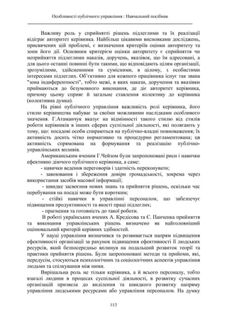 Особливості публічного управління : Навчальний посібник
________________________________________________________________________
113
Важливу роль у сприйнятті рішень підлеглими та їх реалізації
відіграє авторитет керівника. Найбільш цікавими висновками досліджень,
присвячених цій проблемі, є визначення критеріїв оцінки авторитету та
зони його дії. Основним критерієм оцінки авторитету є сприйняття чи
неприйняття підлеглими наказів, доручень, вказівок, що їм адресовані, а
для цього останні повинні бути такими, що відповідають цілям організації,
зрозумілими, здійсненними та сумісними, в цілому, з особистими
інтересами підлеглих. Об’єктивно для кожного працівника існує так звана
"зона індиферентності", тобто межі, в яких накази, доручення та вказівки
приймаються до безумовного виконання, де діє авторитет керівника,
причому цьому сприяє й загальне ставлення колективу до керівника
(колективна думка).
На рівні публічного управління важливість ролі керівника, його
стилю керівництва набуває за своїми можливими наслідками особливого
значення. Г.Атаманчук вказує на відмінності такого стилю від стилів
роботи керівників в інших сферах суспільної діяльності, які полягають у
тому, що: посадові особи спираються на публічно-владні повноваження; їх
активність досить чітко нормативно та процедурно регламентована; ця
активність спрямована на формування та реалізацію публічно-
управлінських впливів.
Американським вченим Г.Чейзом були запропоновані риси і навички
ефективно діючого публічного керівника, а саме:
- навички ведення переговорів і здатність переконувати;
- завоювання і збереження довіри громадськості, зокрема через
використання засобів масової інформації;
- швидке засвоєння нових знань та прийняття рішень, оскільки час
перебування на посаді може бути коротким;
- стійкі навички в управлінні персоналом, що забезпечує
підвищення продуктивності та якості праці підлеглих;
- прагнення та готовність до такої роботи.
В роботі українських вчених А. Кредісова та Є. Панченка прийняття
та виконання управлінських рішень визначено як найголовніший
оцінювальний критерій керівних здібностей.
У науці управління визначився та розвивається напрям підвищення
ефективності організації за рахунок підвищення ефективності її людських
ресурсів, який безпосередньо вплинув на подальший розвиток теорії та
практики прийняття рішень. Були запропоновані методи та прийоми, які,
передусім, стосуються психологічних та соціологічних аспектів управління
людьми та спілкування між ними.
Вирішальна роль не тільки керівника, а й всього персоналу, тобто
взагалі людини в процесах суспільної діяльності, в розвитку сучасних
організацій призвела до виділення та швидкого розвитку напряму
управління людськими ресурсами або управління персоналом. На думку
 