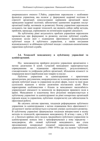 Особливості публічного управління : Навчальний посібник
________________________________________________________________________
114
американського вченого Г.Райта, управління персоналом є особливою
функцією управління, яка полягає у: формуванні кадрової політики й
стратегії організації; консультуванні керівників організацій щодо
проведення кадрової політики; забезпеченні адекватних кадрових послуг
організації (набір, мотивація та розвиток). Основу управління персоналом
складають так звані кадрові технології, що являють собою набір методів,
прийомів, процедур, спрямованих на оптимізацію кадрової діяльності.
На публічному рівні актуальність проблем управління персоналом
проявляється при формуванні та розвитку системи публічної служби,
основною ціллю якої є підвищення ефективності функціонування
публічної влади й публічного управління, а також поєднання
відповідальності за обіймання публічної посади з соціально-економічними
гарантіями публічної служби.
3.4. Технології менеджменту в публічному управлінні та
адмініструванні.
Під менеджментом прийнято розуміти управління організацією з
метою досягнення її цілей. Сучасний менеджмент характеризується
спрямуванням на підвищення ефективності, результативності,
стандартизацію та уніфікацію роботи організації, збільшення кількості та
покращення якості вироблення нею товарів та послуг.
Публічне управління та адміністрування є практичним
організуючим, регулюючим, координуючим на та контролюючим впливом
органів публічної влади та управління на різні сфери, галузі та інші види
суспільних відносин з метою досягнення поставлених цілей. Його
характерними особливостями є більша за менеджмент масштабність
управлінської діяльності та монополія на формування правового поля в
країні. Менеджмент в класичному його розумінні використовується в
публічному управлінні та адмініструванні на рівні конкретних організацій
(органів влади та управління, публічних підприємств) для забезпечення їх
ефективної роботи.
Як свідчить світова практика, тенденція реформування публічного
управління та адміністрування з метою підвищення його ефективності і
дієздатності значно активізується в сучасних умовах суспільного розвитку.
В публічному управлінні сформувалася тенденція використання в ньому
методів та технологій, притаманних менеджменту. В зв’язку з цим, у ХХ
ст. у багатьох країнах світу модель традиційного публічного управління та
адмініструванні зазнала змін і трансформувалася у нову парадигму –
менеджеризм, або «новий публічний менеджмент», яка стала
продовженням попередньої тенденції переосмислення публічно-
управлінської діяльності, відомої з 1960–1970-х рр. під назвою “публічний
 