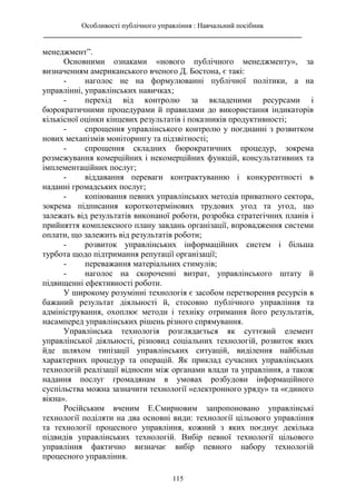 Особливості публічного управління : Навчальний посібник
________________________________________________________________________
115
менеджмент”.
Основними ознаками «нового публічного менеджменту», за
визначенням американського вченого Д. Бостона, є такі:
- наголос не на формулюванні публічної політики, а на
управлінні, управлінських навичках;
- перехід від контролю за вкладеними ресурсами і
бюрократичними процедурами й правилами до використання індикаторів
кількісної оцінки кінцевих результатів і показників продуктивності;
- спрощення управлінського контролю у поєднанні з розвитком
нових механізмів моніторингу та підзвітності;
- спрощення складних бюрократичних процедур, зокрема
розмежування комерційних і некомерційних функцій, консультативних та
імплементаційних послуг;
- віддавання переваги контрактуванню і конкурентності в
наданні громадських послуг;
- копіювання певних управлінських методів приватного сектора,
зокрема підписання короткотермінових трудових угод та угод, що
залежать від результатів виконаної роботи, розробка стратегічних планів і
прийняття комплексного плану завдань організації, впровадження системи
оплати, що залежить від результатів роботи;
- розвиток управлінських інформаційних систем і більша
турбота щодо підтримання репутації організації;
- переважання матеріальних стимулів;
- наголос на скороченні витрат, управлінського штату й
підвищенні ефективності роботи.
У широкому розумінні технологія є засобом перетворення ресурсів в
бажаний результат діяльності й, стосовно публічного управління та
адміністрування, охоплює методи і техніку отримання його результатів,
насамперед управлінських рішень різного спрямування.
Управлінська технологія розглядається як суттєвий елемент
управлінської діяльності, різновид соціальних технологій, розвиток яких
йде шляхом типізації управлінських ситуацій, виділення найбільш
характерних процедур та операцій. Як приклад сучасних управлінських
технологій реалізації відносин між органами влади та управління, а також
надання послуг громадянам в умовах розбудови інформаційного
суспільства можна зазначити технології «електронного уряду» та «єдиного
вікна».
Російським вченим Е.Смирновим запропоновано управлінські
технології поділяти на два основні види: технології цільового управління
та технології процесного управління, кожний з яких поєднує декілька
підвидів управлінських технологій. Вибір певної технології цільового
управління фактично визначає вибір певного набору технологій
процесного управління.
 