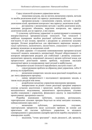 Особливості публічного управління : Навчальний посібник
________________________________________________________________________
116
Серед технологій цільового управління маємо:
- ініціативно-цільову, яка не містить визначення строків, методів
та засобів досягнення цілей і не гарантує досягнення цілей;
- програмно-цільову з визначенням строків, методів та засобів
досягнення цілей, проміжним контролем і яка гарантує досягнення цілей;
- регламентну з визначенням методів і засобів досягнення цілей,
можливих ресурсних обмежень, жорстким контролем, яка гарантує
досягнення цілей, але не гарантує, в які строки.
У сучасному публічному управлінні та адмініструванні в основному
використовуються програмно-цільові технології. Такі технології є
найбільш поширеним засобом реалізації публічної політики, оскільки
пов’язують її цілі (плани, проекти) з ресурсами за допомогою цільових
програм. Останні розробляється для ефективного вирішення завдань у
галузі публічного, економічного, екологічного, соціального і культурного
розвитку відповідно до визначених цілей.
На рівні держави з її владними повноваженнями програмно-цільові
технології надають можливість централізації, більшої обґрунтованості та
контролю використання ресурсів для стабілізації і розвитку соціально-
економічних процесів, координації діяльності органів публічної влади для
пріоритетного розв’язання певних проблем, подолання наслідків
економічної кризи та попередження такої ситуації в майбутньому.
Програмно-цільові технології передбачають наступні етапи і дії:
- структурування проблем на обраному рівні управління, тобто її
розклад на підпроблеми;
- визначення конкретних заходів щодо реалізації підпроблем, що
дає змогу сформувати програму;
- оцінку пріоритетності і послідовності програмних заходів, а
також поділ ресурсів між ними;
- розроблення механізму управління виконанням програми;
- використання на різних етапах реалізації програми широкого
спектра сучасних аналітичних і проектних засобів, зокрема економіко-
математичного моделювання, економічного прогнозування, сітьових
засобів планування і управління, фінансового аналізу та інвестиційного
проектування, програмного аналізу.
Розробка відповідних публічних, галузевих, регіональних,
територіальних цільових програм базується на низці вихідних положень,
найважливішими серед яких є:
- визначення публічних, регіональних, галузевих,
територіальних пріоритетів щодо суспільних проблем як основи для
практичних дій системи публічного управління та місцевого
самоврядування (з урахуванням сценаріїв-прогнозів перебігу внутрішніх та
міжнародних подій);
- виділення, "точок зростання" - видів діяльності, дій, процесів,
 