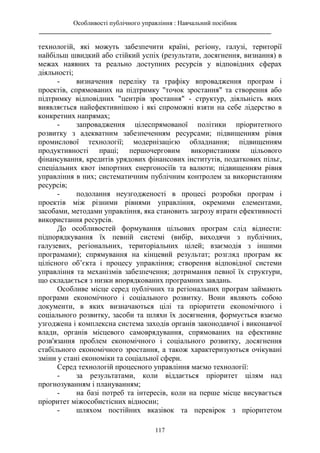 Особливості публічного управління : Навчальний посібник
________________________________________________________________________
117
технологій, які можуть забезпечити країні, регіону, галузі, території
найбільш швидкий або стійкий успіх (результати, досягнення, визнання) в
межах наявних та реально доступних ресурсів у відповідних сферах
діяльності;
- визначення переліку та графіку впровадження програм і
проектів, спрямованих на підтримку "точок зростання" та створення або
підтримку відповідних "центрів зростання" - структур, діяльність яких
виявляється найефективнішою і які спроможні взяти на себе лідерство в
конкретних напрямах;
- запровадження цілеспрямованої політики пріоритетного
розвитку з адекватним забезпеченням ресурсами; підвищенням рівня
промислової технології; модернізацією обладнання; підвищенням
продуктивності праці; першочерговим використанням цільового
фінансування, кредитів урядових фінансових інститутів, податкових пільг,
спеціальних квот імпортних енергоносіїв та валюти; підвищенням рівня
управління в них; систематичним публічним контролем за використанням
ресурсів;
- подолання неузгодженості в процесі розробки програм і
проектів між різними рівнями управління, окремими елементами,
засобами, методами управління, яка становить загрозу втрати ефективності
використання ресурсів.
До особливостей формування цільових програм слід віднести:
підпорядкування їх певній системі (вибір, виходячи з публічних,
галузевих, регіональних, територіальних цілей; взаємодія з іншими
програмами); спрямування на кінцевий результат; розгляд програм як
цілісного об’єкта і процесу управління; створення відповідної системи
управління та механізмів забезпечення; дотримання певної їх структури,
що складається з низки впорядкованих програмних завдань.
Особливе місце серед публічних та регіональних програм займають
програми економічного і соціального розвитку. Вони являють собою
документи, в яких визначаються цілі та пріоритети економічного і
соціального розвитку, засоби та шляхи їх досягнення, формується взаємо
узгоджена і комплексна система заходів органів законодавчої і виконавчої
влади, органів місцевого самоврядування, спрямованих на ефективне
розв'язання проблем економічного і соціального розвитку, досягнення
стабільного економічного зростання, а також характеризуються очікувані
зміни у стані економіки та соціальної сфери.
Серед технологій процесного управління маємо технології:
- за результатами, коли віддається пріоритет цілям над
прогнозуванням і плануванням;
- на базі потреб та інтересів, коли на перше місце висувається
пріоритет міжособистісних відносин;
- шляхом постійних вказівок та перевірок з пріоритетом
 