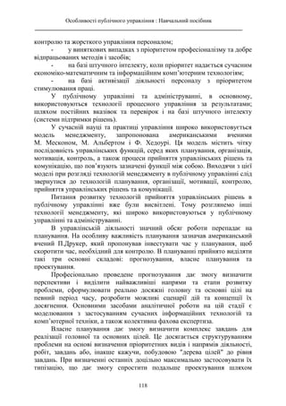 Особливості публічного управління : Навчальний посібник
________________________________________________________________________
118
контролю та жорсткого управління персоналом;
- у виняткових випадках з пріоритетом професіоналізму та добре
відпрацьованих методів і засобів;
- на базі штучного інтелекту, коли пріоритет надається сучасним
економіко-математичним та інформаційним комп’ютерним технологіям;
- на базі активізації діяльності персоналу з пріоритетом
стимулювання праці.
У публічному управлінні та адмініструванні, в основному,
використовуються технології процесного управління за результатами;
шляхом постійних вказівок та перевірок і на базі штучного інтелекту
(системи підтримки рішень).
У сучасній науці та практиці управління широко використовується
модель менеджменту, запропонована американськими вченими
М. Месконом, М. Альбертом і Ф. Хедоурі. Ця модель містить чітку
послідовність управлінських функцій, серед яких планування, організація,
мотивація, контроль, а також процеси прийняття управлінських рішень та
комунікацію, що пов’язують зазначені функції між собою. Виходячи з цієї
моделі при розгляді технологій менеджменту в публічному управлінні слід
звернутися до технологій планування, організації, мотивації, контролю,
прийняття управлінських рішень та комунікації.
Питання розвитку технологій прийняття управлінських рішень в
публічному управлінні вже були висвітлені. Тому розглянемо інші
технології менеджменту, які широко використовуються у публічному
управлінні та адмініструванні.
В управлінській діяльності значний обсяг роботи перепадає на
планування. На особливу важливість планування зазначав американський
вчений П.Друкер, який пропонував інвестувати час у планування, щоб
скоротити час, необхідний для контролю. В плануванні прийнято виділяти
такі три основні складові: прогнозування, власне планування та
проектування.
Професіонально проведене прогнозування дає змогу визначити
перспективи і виділити найважливіші напрями та етапи розвитку
проблеми, сформулювати реально досяжні головну та основні цілі на
певний період часу, розробити можливі сценарії дій та концепції їх
досягнення. Основними засобами аналітичної роботи на цій стадії є
моделювання з застосуванням сучасних інформаційних технологій та
комп’ютерної техніки, а також колективна фахова експертиза.
Власне планування дає змогу визначити комплекс завдань для
реалізації головної та основних цілей. Це досягається структуруванням
проблеми на основі визначення пріоритетних видів і напрямів діяльності,
робіт, завдань або, інакше кажучи, побудовою "дерева цілей" до рівня
завдань. При визначенні останніх доцільно максимально застосовувати їх
типізацію, що дає змогу спростити подальше проектування шляхом
 