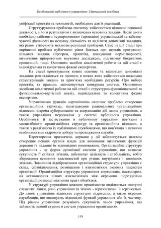 Особливості публічного управління : Навчальний посібник
________________________________________________________________________
119
уніфікації проектів та технологій, необхідних для їх реалізації.
Структурування проблеми спочатку здійснюється відносно основної
діяльності, а його результатом є визначення основних завдань. Після цього
необхідно здійснити «суперпозицію» (проекцію) управлінської та забезпе-
чуючої діяльності на основну діяльність та виділити допоміжні завдання,
які разом утворюють механізм реалізації проблеми. Саме на цій стадії при
вирішенні проблем публічного рівня йдеться про перелік програмно-
цільових завдань (програм, проектів), планування нормотворчості,
визначення пріоритетних наукових досліджень, підготовку бюджетних
пропозицій, тощо. Основним засобом аналітичної роботи на цій стадії є
індивідуальна та колективна фахові експертизи.
На стадії проектування кожне основне та відповідні допоміжні
завдання розглядаються як проекти, в межах яких здійснюється подальша
структуризація завдань та прив’язка необхідних ресурсів. При виборі
проектів, як правило, застосовується конкурсна система. Основними
засобами аналітичної роботи на цій стадії є структурно-функціональний та
функціонально-вартісний аналіз, індивідуальна та колективна фахові
експертизи.
Управлінська функція «організація» охоплює проблеми створення
організаційних структур, налагодження раціональних організаційних
відносин, зокрема субординацію та координацію дій ланок управління, а
також управління персоналом у системі публічного управління.
Особливості її застосування в публічному управлінні пов’язані з
масштабністю організаційних структур та організаційних відносин, а
також з реалізацією їх публічними службовцями, що пов’язано з певними
особливостями кадрового добору та проходження служби.
Перетворення призначень держави у дії забезпечується шляхом
створення певних органів влади для виконання визначених функцій
держави та надання їм відповідних повноважень. Організаційна структура
управління - це форма організації системи управління, що визначає
сукупність її стійких зв'язків, забезпечує цілісність і стабільність, тобто
збереження основних властивостей при різних внутрішніх і зовнішніх
зв'язках. Зовнішнім відображенням організаційної структури управління є
склад, співвідношення, розміщення і взаємозв'язок окремих підсистем
організації. Організаційна структура управління спрямована, насамперед,
на встановлення чітких взаємозв'язків між окремими підрозділами
організації, розподіл між ними прав і обов'язків.
У структурі управління кожною організацією виділяються наступні
елементи: ланки, рівні управління та зв'язки - горизонтальні й вертикальні.
До ланок управління відносять структурні підрозділи, а також окремих
службовців, що виконують відповідні функції управління або їх частину.
Під рівнем управління розуміють сукупність ланок управління, що
займають певний ступінь в системі управління організацією.
 