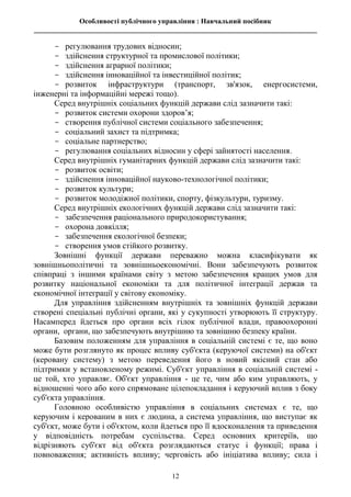Особливості публічного управління : Навчальний посібник
________________________________________________________________________________
12
- регулювання трудових відносин;
- здійснення структурної та промислової політики;
- здійснення аграрної політики;
- здійснення інноваційної та інвестиційної політик;
- розвиток інфраструктури (транспорт, зв'язок, енергосистеми,
інженерні та інформаційні мережі тощо).
Серед внутрішніх соціальних функцій держави слід зазначити такі:
- розвиток системи охорони здоров’я;
- створення публічної системи соціального забезпечення;
- соціальний захист та підтримка;
- соціальне партнерство;
- регулювання соціальних відносин у сфері зайнятості населення.
Серед внутрішніх гуманітарних функцій держави слід зазначити такі:
- розвиток освіти;
- здійснення інноваційної науково-технологічної політики;
- розвиток культури;
- розвиток молодіжної політики, спорту, фізкультури, туризму.
Серед внутрішніх екологічних функцій держави слід зазначити такі:
- забезпечення раціонального природокористування;
- охорона довкілля;
- забезпечення екологічної безпеки;
- створення умов стійкого розвитку.
Зовнішні функції держави переважно можна класифікувати як
зовнішньополітичні та зовнішньоекономічні. Вони забезпечують розвиток
співпраці з іншими країнами світу з метою забезпечення кращих умов для
розвитку національної економіки та для політичної інтеграції держав та
економічної інтеграції у світову економіку.
Для управління здійсненням внутрішніх та зовнішніх функцій держави
створені спеціальні публічні органи, які у сукупності утворюють її структуру.
Насамперед йдеться про органи всіх гілок публічної влади, правоохоронні
органи, органи, що забезпечують внутрішню та зовнішню безпеку країни.
Базовим положенням для управління в соціальній системі є те, що воно
може бути розглянуто як процес впливу суб'єкта (керуючої системи) на об'єкт
(керовану систему) з метою переведення його в новий якісний стан або
підтримки у встановленому режимі. Суб'єкт управління в соціальній системі -
це той, хто управляє. Об'єкт управління - це те, чим або ким управляють, у
відношенні чого або кого спрямоване цілепокладання і керуючий вплив з боку
суб'єкта управління.
Головною особливістю управління в соціальних системах є те, що
керуючим і керованим в них є людина, а система управління, що виступає як
суб'єкт, може бути і об'єктом, коли йдеться про її вдосконалення та приведення
у відповідність потребам суспільства. Серед основних критеріїв, що
відрізняють суб'єкт від об'єкта розглядаються статус і функції; права і
повноваження; активність впливу; черговість або ініціатива впливу; сила і
 