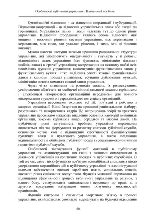 Особливості публічного управління : Навчальний посібник
________________________________________________________________________
120
Організаційні відносини - це відносини координації і субординації.
Відносини координації - це відносини управлінських ланок або людей по
горизонталі. Управлінські ланки і люди належать тут до одного рівня
управління. Відносини субординації являють собою відносини між
вищими і нижчими рівнями системи управління, між керівниками і
керованими, між тими, хто ухвалює рішення, і тими, хто ці рішення
виконує.
Можна навести наступні загальні принципи раціональної структури
управління, які забезпечують оперативність і гнучкість у її роботі,:
відповідність ланок управління його функціям; мінімізацію кількості
щаблів (ланок) в ієрархії управління; зосередження на кожному щаблі всіх
необхідних функцій управління; концентрацію функціональних ланок у
функціональних вузлах; чітке виділення участі кожної функціональної
ланки в єдиному процесі управління; усунення дублювання функцій;
мінімізацію потоків команд з кожної ланки управління.
Через чітке визначення та розподіл завдань, їх розмежування,
усвідомлення обов'язків та особистої відповідальності кожним керівником
і службовцем створюються організаційні передумови для повного
використання трудового і управлінського потенціалу організацій.
Управління персоналом охоплює всі дії, пов’язані з роботою з
кадрами організації. Воно базується на принципі раціонального підбору,
розстановки та використання кадрів. До напрацювань теорії та практики
управління персоналом належить виділення основних категорій керівників
організації, зокрема керівників вищої, середньої та низової ланок. На
публічному рівні актуальність проблем управління персоналом
виявляється під час формування та розвитку системи публічної служби,
основною метою якої є підвищення ефективності функціонування
публічної влади й публічного управління, а також поєднання
відповідальності за обіймання публічної посади із соціально-економічними
гарантіями публічної служби.
Особливості застосування функції мотивації в публічному
управлінні та адмініструванні пов’язані з певними обмеженнями в
діяльності управлінців на політичних посадах та публічних службовців. В
той же час, саме з цією функцією пов’язуються найбільші сподівання щодо
упередження корупційних дій в публічному управлінні та адмініструванні
шляхом забезпечення високої заробітної плати, спеціальних пенсій,
високого рівня соціальних послуг тощо. Функція мотивації спрямована на
підвищення ефективності процесу публічного управління за рахунок, з
одного боку, стимулювання зацікавленості персоналу до праці, а, з
другого, врахування найкращим чином розумових можливостей
працівників.
Функція контролю є елементом зворотного зв’язку в процесі
управління, який дозволяє своєчасно відреагувати на будь-які відхилення
 
