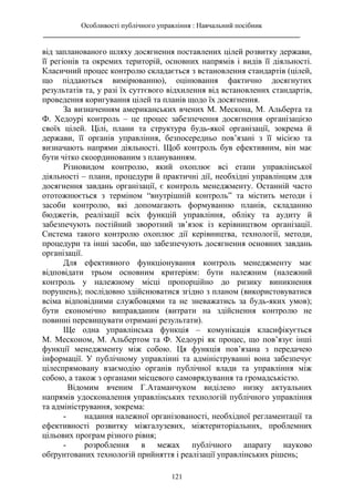Особливості публічного управління : Навчальний посібник
________________________________________________________________________
121
від запланованого шляху досягнення поставлених цілей розвитку держави,
її регіонів та окремих територій, основних напрямів і видів її діяльності.
Класичний процес контролю складається з встановлення стандартів (цілей,
що піддаються вимірюванню), оцінювання фактично досягнутих
результатів та, у разі їх суттєвого відхилення від встановлених стандартів,
проведення коригування цілей та планів щодо їх досягнення.
За визначенням американських вчених М. Мескона, М. Альберта та
Ф. Хедоурі контроль – це процес забезпечення досягнення організацією
своїх цілей. Цілі, плани та структура будь-якої організації, зокрема й
держави, її органів управління, безпосередньо пов’язані з її місією та
визначають напрями діяльності. Щоб контроль був ефективним, він має
бути чітко скоординованим з плануванням.
Різновидом контролю, який охоплює всі етапи управлінської
діяльності – плани, процедури й практичні дії, необхідні управлінцям для
досягнення завдань організації, є контроль менеджменту. Останній часто
ототожнюється з терміном “внутрішній контроль” та містить методи і
засоби контролю, які допомагають формуванню планів, складанню
бюджетів, реалізації всіх функцій управління, обліку та аудиту й
забезпечують постійний зворотний зв’язок із керівництвом організації.
Система такого контролю охоплює дії керівництва, технології, методи,
процедури та інші засоби, що забезпечують досягнення основних завдань
організації.
Для ефективного функціонування контроль менеджменту має
відповідати трьом основним критеріям: бути належним (належний
контроль у належному місці пропорційно до ризику виникнення
порушень); послідовно здійснюватися згідно з планом (використовуватися
всіма відповідними службовцями та не зневажатись за будь-яких умов);
бути економічно виправданим (витрати на здійснення контролю не
повинні перевищувати отримані результати).
Ще одна управлінська функція – комунікація класифікується
М. Месконом, М. Альбертом та Ф. Хедоурі як процес, що пов’язує інші
функції менеджменту між собою. Ця функція пов’язана з передачею
інформації. У публічному управлінні та адмініструванні вона забезпечує
цілеспрямовану взаємодію органів публічної влади та управління між
собою, а також з органами місцевого самоврядування та громадськістю.
Відомим вченим Г.Атаманчуком виділено низку актуальних
напрямів удосконалення управлінських технологій публічного управління
та адміністрування, зокрема:
- надання належної організованості, необхідної регламентації та
ефективності розвитку міжгалузевих, міжтериторіальних, проблемних
цільових програм різного рівня;
- розроблення в межах публічного апарату науково
обґрунтованих технологій прийняття і реалізації управлінських рішень;
 