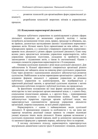 Особливості публічного управління : Навчальний посібник
________________________________________________________________________
122
- розвиток технологій для організаційних форм управлінської ді-
яльності;
- розроблення технологій зворотних зв'язків в управлінських
процесах.
3.5. Планування нормотворчої діяльності.
Процеси публічного управління та адмініструванні в різних сферах
діяльності відповідно до визначених стратегій, політик і тактик
потребують встановлення чітких умов, правил, процедур та обмежень, що,
як правило, досягається застосуванням законів і підзаконних нормативно-
правових актів. Останні мають бути гармонізовані як між собою, так і з
міжнародним правом, а у комплексі створювати сприятливе нормативно-
правове поле діяльності у різних сферах суспільної діяльності. Саме тому
велика увага приділяється питанням управління нормотворчістю, тобто
управлінню процесами підготовки, укладання та прийняття нових
законодавчих і підзаконних актів, а також їх систематизації. Одним з
основних елементів управління нормотворчістю є її планування.
Основою суспільних відносин є різні види суспільної діяльності. Для
забезпечення їх більшої ефективності створюються організації різного
призначення, які займають місце на певному рівні суспільного управління.
Саме через розвиток і вдосконалення діяльності забезпечується розвиток
суспільства. Найбільшою за всіма параметрами організацією є держава, а її
основною формою діяльності є державне управління як різновид
публічного управління та адміністрування, яке відображається у
практичній реалізації законів, в організації суспільних відносин з метою
забезпечення публічних інтересів і публічної політики, що проводиться.
За фактичним положенням всі інші форми організацій, передусім
міністерства та інші центральні органи виконавчої влади, є, з одного боку,
соціальними підсистемами держави, а, з другого боку, - повноправними
соціальними системами з чітко визначеними цілями. Таким чином
забезпечується ієрархічна структура органів публічної влади, яка
характеризується одноманітністю процедур управління діяльністю
організацій, зокрема планування, на всіх рівнях управління.
Нормотворчість є одним з найважливіших видів суспільної
діяльності. Її принциповою ознакою та особливістю є те, що вона має
характер механізму реалізації (завдає правила та створює відповідні
умови) відносно інших видів діяльності. Кожна держава встановлює у
суспільних відносинах певний порядок, який за допомогою законодавства
та законності формулює у правових нормах, забезпечує його та охороняє.
З погляду системного підходу, нормотворчість характеризується
внутрішньою динамічною єдністю трьох її компонент: пізнання, діяльності
 
