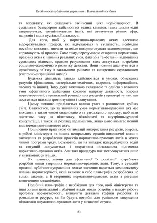 Особливості публічного управління : Навчальний посібник
________________________________________________________________________
123
та результату, які складають закінчений цикл нормотворчості. В
суспільстві безперервно здійснюється велика кількість таких циклів (одні
завершуються, організовуються інші), які стосуються різних сфер,
напрямів і видів суспільної діяльності.
Для того, щоб у нормативно-правових актах адекватно
відображувалися процеси, які відбуваються у суспільстві, необхідно
постійно виявляти, вивчати та вміло використовувати закономірності, що
спрямовують ці процеси. Саме тому, передумовою створення нормативно-
правових актів є пізнання реальних умов, факторів та обставин відповідних
суспільних відносин, правове регулювання яких диктується потребами
соціально-економічного розвитку держави. Вони повинні аналізуватися в
органічному зв’язку із загальними умовами та конкретним середовищем
(системно-ситуаційний вимір).
Будь-яка діяльність завжди здійснюється в умовах обмежених
ресурсів (фінансових, матеріально-технічних, кадрових, інформаційних,
часових та інших). Тому дуже важливою складовою та однією з головних
умов ефективного здійснення кожного напряму діяльності, зокрема
нормотворчості, є правильний розподіл цих ресурсів у просторі та часі, що
досягається шляхом прогнозування і планування.
Цьому питанню приділяється велика увага в розвинених країнах
світу. Вважається, що за звичайних умов нормативно-правовий акт має
виходити з таким чином спланованого та узгодженого процесу, щоб мати
достатньо часу на підготовку, міжвідомчі та внутрішньоурядові
консультації, а також на розгляд парламентом, якщо цього вимагає певний
вид нормативно-правового акту.
Поширеною практикою оптимізації використання ресурсів, зокрема,
в роботі міністерств та інших центральних органів виконавчої влади є
закладення та розроблення проектів нормативно-правових актів в межах
чинної програми уряду. Безумовно, що на випадок непередбачених подій
та ситуацій допускається і оперативна позапланова підготовка
нормативно-правових актів. Але така процедура має застосовуватися лише
у виняткових ситуаціях.
Як правило, закони для ефективної їх реалізації потребують
розробки низки вторинних нормативно-правових актів. Тому, в сучасній
практиці публічного управління велике значення надається комплексному
планові нормотворчості, який включає в себе план-графік розроблення не
тільки законів, а й вторинних нормативно-правових актів з ретельно
визначеними механізмами.
Подібний план-графік є необхідним для того, щоб міністерства та
інші органи центральної публічної влади могли розробити власну робочу
програму нормотворчості, визначити детальні графіки розробки та
розподілити ресурси, які їм будуть потрібні для успішного завершення
підготовки нормативно-правових актів у визначені строки.
 