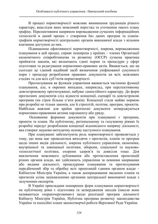 Особливості публічного управління : Навчальний посібник
________________________________________________________________________
124
В процесі нормотворчості можливе виникнення труднощів різного
характеру, внаслідок яких можливий перегляд та уточнення такого плану
графіку. Перспективним напрямом впровадження сучасних інформаційних
технологій в даний процес є створення баз даних програм та планів-
графіків нормотворчості центральних органів виконавчої влади з вільним
взаємним доступом до них.
Підвищенню ефективності нормотворчості, зокрема, впровадженню
планування в цей процес, сприяє поширена у країнах – членах Організації
економічного співробітництва та розвитку (ОЄСР) сучасна практика
прийняття законів, які визначають єдині норми та процедури у сфері
підготовки та редагування нормативно-правових актів. Вважається, що на
сьогодні це єдиний надійний засіб визначення уніфікованої сукупності
норм і процедур розроблення правових документів на всіх можливих
стадіях та для всіх суб’єктів нормотворчості.
Прогнозування як функція управління вважається частиною функції
планування, але, в окремих випадках, наприклад, при перспективному
довгостроковому прогнозуванні, набуває самостійного характеру. До форм
прогнозних документів слід віднести концепції, сценарії та довгострокові
програми (на строк більше п’яти років). Концепції стали майже нормою
при розробці не тільки законів, але й стратегій, політик, програм, проектів.
Найбільш важливі для країни прогнозні документи затверджуються
нормативно-правовими актами парламенту або уряду.
Основними формами документів при плануванні є програми,
проекти та плани. На публічному, регіональному та галузевому рівнях їх
розробці передує розроблення концепції відповідного напряму діяльності,
яка створює науково-методичну основу наступного планування.
При плануванні забезпечуюча роль нормотворчості проявляється у
тому, що вона має проводитися виходячи з прогнозів, планів та програм
щодо інших видів діяльності, зокрема публічного управління, економіки,
внутрішньої та зовнішньої політики, оборони, соціальної та науково-
технологічної політики, охорони здоров’я та довкілля тощо. Для
виключення можливого дублювання або протиставлення пропозицій
різних органів влади, які здійснюють управління за певними напрямами
або видами діяльності, процедурами планування та прогнозування
передбачений збір та обробку всіх пропозицій єдиним органом влади –
Кабінетом Міністрів України, а також доопрацювання зведених планів та
прогнозів усіма зацікавленими органами центральної виконавчої влади з
залученням експертів.
В Україні прикладами поширених форм планування нормотворчості
на публічному рівні є підготовка та затвердження заходів (інколи вони
називаються «першочерговими») щодо реалізації програм діяльності
Кабінету Міністрів України, Публічна програма розвитку законодавства
України та посесійні плани законотворчої роботи Верховної Ради України.
 
