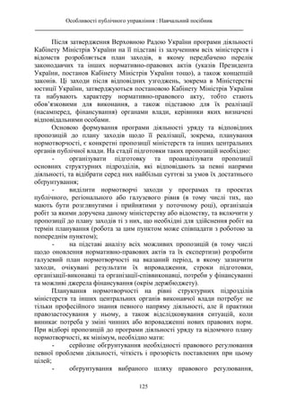Особливості публічного управління : Навчальний посібник
________________________________________________________________________
125
Після затвердження Верховною Радою України програми діяльності
Кабінету Міністрів України на її підставі із залученням всіх міністерств і
відомств розробляється план заходів, в якому передбачено перелік
законодавчих та інших нормативно-правових актів (указів Президента
України, постанов Кабінету Міністрів України тощо), а також концепцій
законів. Ці заходи після відповідних узгоджень, зокрема в Міністерстві
юстиції України, затверджуються постановою Кабінету Міністрів України
та набувають характеру нормативно-правового акту, тобто стають
обов’язковими для виконання, а також підставою для їх реалізації
(насамперед, фінансування) органами влади, керівники яких визначені
відповідальними особами.
Основою формування програми діяльності уряду та відповідних
пропозицій до плану заходів щодо її реалізації, зокрема, планування
нормотворчості, є конкретні пропозиції міністерств та інших центральних
органів публічної влади. На стадії підготовки таких пропозицій необхідно:
- організувати підготовку та проаналізувати пропозиції
основних структурних підрозділів, які відповідають за певні напрями
діяльності, та відібрати серед них найбільш суттєві за умов їх достатнього
обґрунтування;
- виділити нормотворчі заходи у програмах та проектах
публічного, регіонального або галузевого рівня (в тому числі тих, що
мають бути розглянутими і прийнятими у поточному році), організація
робіт за якими доручена даному міністерству або відомству, та включити у
пропозиції до плану заходів ті з них, що необхідні для здійснення робіт на
термін планування (робота за цим пунктом може співпадати з роботою за
попереднім пунктом);
- на підставі аналізу всіх можливих пропозицій (в тому числі
щодо оновлення нормативно-правових актів та їх експертизи) розробити
галузевий план нормотворчості на вказаний період, в якому зазначити
заходи, очікувані результати їх впровадження, строки підготовки,
організації-виконавці та організації-співвиконавці, потреби у фінансуванні
та можливі джерела фінансування (окрім держбюджету).
Планування нормотворчості на рівні структурних підрозділів
міністерств та інших центральних органів виконавчої влади потребує не
тільки професійного знання певного напряму діяльності, але й практики
правозастосування у ньому, а також відслідковування ситуацій, коли
виникає потреба у зміні чинних або впровадженні нових правових норм.
При відборі пропозицій до програми діяльності уряду та відомчого плану
нормотворчості, як мінімум, необхідно мати:
- серйозне обгрунтування необхідності правового регулювання
певної проблеми діяльності, чіткість і прозорість поставлених при цьому
цілей;
- обгрунтування вибраного шляху правового регулювання,
 