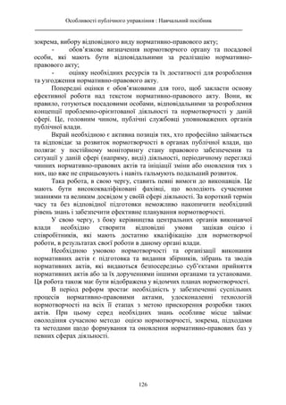 Особливості публічного управління : Навчальний посібник
________________________________________________________________________
126
зокрема, вибору відповідного виду нормативно-правового акту;
- обов’язкове визначення нормотворчого органу та посадової
особи, які мають бути відповідальними за реалізацію нормативно-
правового акту;
- оцінку необхідних ресурсів та їх достатності для розроблення
та узгодження нормативно-правового акту.
Попередні оцінки є обов’язковими для того, щоб закласти основу
ефективної роботи над текстом нормативно-правового акту. Вони, як
правило, готуються посадовими особами, відповідальними за розроблення
концепції проблемно-орієнтованої діяльності та нормотворчості у даній
сфері. Це, головним чином, публічні службовці уповноважених органів
публічної влади.
Вкрай необхідною є активна позиція тих, хто професійно займається
та відповідає за розвиток нормотворчості в органах публічної влади, що
полягає у постійному моніторингу стану правового забезпечення та
ситуації у даній сфері (напряму, виді) діяльності, періодичному перегляді
чинних нормативно-правових актів та ініціації зміни або оновлення тих з
них, що вже не спрацьовують і навіть гальмують подальший розвиток.
Така робота, в свою чергу, ставить певні вимоги до виконавців. Це
мають бути висококваліфіковані фахівці, що володіють сучасними
знаннями та великим досвідом у своїй сфері діяльності. За короткий термін
часу та без відповідної підготовки неможливо накопичити необхідний
рівень знань і забезпечити ефективне планування нормотворчості.
У свою чергу, з боку керівництва центральних органів виконавчої
влади необхідно створити відповідні умови зацікав оцією і
співробітників, які мають достатню кваліфікацію для нормотворчої
роботи, в результатах своєї роботи в даному органі влади.
Необхідною умовою нормотворчості та організації виконання
нормативних актів є підготовка та видання збірників, зібрань та зводів
нормативних актів, які видаються безпосередньо суб’єктами прийняття
нормативних актів або за їх дорученнями іншими органами та установами.
Ця робота також має бути відображена у відомчих планах нормотворчості.
В період реформ зростає необхідність у забезпеченні суспільних
процесів нормативно-правовими актами, удосконаленні технологій
нормотворчості на всіх її етапах з метою прискорення розробки таких
актів. При цьому серед необхідних знань особливе місце займає
оволодіння сучасною методо оцією нормотворчості, зокрема, підходами
та методами щодо формування та оновлення нормативно-правових баз у
певних сферах діяльності.
 