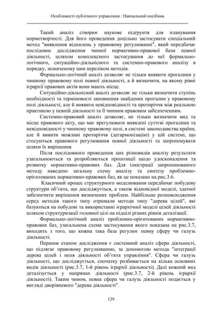 Особливості публічного управління : Навчальний посібник
________________________________________________________________________
129
Такий аналіз створює наукове підґрунтя для планування
нормотворчості. Для його проведення доцільно застосувати спеціальний
метод "виявлення відхилень у правовому регулюванні", який передбачає
послідовне дослідження чинної нормативно-правової бази певної
діяльності, шляхом комплексного застосування до неї формально-
логічного, ситуаційно-діяльнісного та системно-правового аналізу в
порядку, зазначеному цим переліком методів.
Формально-логічний аналіз дозволяє не тільки виявити прогалини у
чинному правовому полі певної діяльності, а й визначити, на якому рівні
ієрархії правових актів вони мають місце.
Ситуаційно-діяльнісний аналіз дозволяє не тільки визначити ступінь
необхідності та терміновості заповнення знайдених прогалин у правовому
полі діяльності, але й виявити невідповідності та протиріччя між реальною
практикою у певній діяльності та її чинним правовим забезпеченням.
Системно-правовий аналіз дозволяє, не тільки визначити вид та
місце правового акту, що має врегулювати виявлені суттєві прогалини та
невідповідності у чинному правовому полі, в системі законодавства країни,
але й вивити можливі протиріччя (дегармонізацію) у цій системі, що
стосуються правового регулювання певної діяльності та запропонувати
шляхи їх вирішення.
Після послідовного проведення цих різновидів аналізу результати
узагальнюються та розробляються пропозиції щодо удосконалення та
розвитку нормативно-правових баз. Для ілюстрації запропонованого
методу наведено загальну схему аналізу та синтезу проблемно-
орієнтованих нормативно-правових баз, як це показано на рис.3.6.
Класичний процес структурного моделювання передбачає побудову
структури об’єкта, що досліджується, а також відповідної моделі, здатної
забезпечити вирішення визначених проблем. Найбільше розповсюдження
серед методів такого типу отримали методи типу "дерева цілей", які
базуються на побудові та використанні ієрархічної моделі цілей діяльності
шляхом структуризації головної цілі на підцілі різних рівнів деталізації.
Формально-логічний аналіз проблемно-орієнтованих нормативно-
правових баз, узагальнена схема застосування якого показана на рис.3.7,
виходить з того, що кожна така база регулює певну сферу чи галузь
діяльності.
Першим етапом дослідження є системний аналіз сфери діяльності,
що підлягає правовому регулюванню, за допомогою метода "інтеграції
дерева цілей і поля діяльності об’єкта управління". Сфера чи галузь
діяльності, що досліджується, спочатку розбивається на кілька основних
видів діяльності (рис.3.7, 1-й рівень ієрархії діяльності). Далі кожний вид
деталізується у напрямах діяльності (рис.3.7, 2-й рівень ієрархії
діяльності). Таким чином, певна сфера чи галузь діяльності подається у
вигляді дворівневого "дерева діяльності".
 