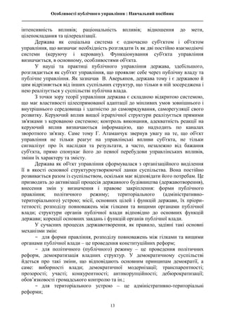 Особливості публічного управління : Навчальний посібник
________________________________________________________________________________
13
інтенсивність впливів; раціональність впливів; відношення до мети,
цілепокладання та цілереалізації.
Держава як соціальна система є одночасно суб'єктом і об'єктом
управління, що визначає необхідність розглядати їх як дві постійно взаємодіючі
системи (керуючу і керовану). Функціонування суб'єкта управління
визначається, в основному, особливостями об'єкта.
У науці та практиці публічного управління держава, здебільшого,
розглядається як суб'єкт управління, що проявляє себе через публічну владу та
публічне управління. Як зазначав В. Аверьянов, держава тому і є державою й
цим відрізняється від інших суспільних структур, що тільки в ній зосереджена і
нею реалізується у суспільстві публічна влада.
З точки зору теорії управління держава є складною відкритою системою,
що має властивості цілеспрямованої адаптації до мінливих умов зовнішнього і
внутрішнього середовища і здатністю до самоврядування, саморегуляції свого
розвитку. Керуючий вплив вищої ієрархічної структури реалізується прямими
зв'язками з керованою системою; контроль виконання, адекватність реакції на
керуючий вплив визначаються інформацією, що надходить по каналах
зворотного зв'язку. Саме тому Г. Атаманчук звернув увагу на те, що об'єкт
управління не тільки реагує на управлінські впливи суб'єкта, не тільки
сигналізує про їх наслідки та результати, а часто, незалежно від бажання
суб'єкта, прямо спонукає його до певної перебудови управлінських впливів,
зміни їх характеру та змісту.
Держава як об'єкт управління сформувалася з організаційного виділення
її в якості основної структуроутворюючої ланки суспільства. Вона постійно
розвивається разом із суспільством, оскільки має відповідати його потребам. Це
призводить до активізації процесів державного будівництва (державотворення),
внесення змін у визначення і правове закріплення: форми публічного
правління; політичного режиму; територіального (адміністративно-
територіального) устрою; місії, основних цілей і функцій держави, їх пріори-
тетності; розподілу повноважень між гілками та вищими органами публічної
влади; структури органів публічної влади відповідно до основних функцій
держави; корекції основних завдань і функцій органів публічної влади.
У сучасних процесах державотворення, як правило, задіяні такі основні
механізми змін:
- для форми правління, розподілу повноважень між гілками та вищими
органами публічної влади – це проведення конституційних реформ;
- для політичного (публічного) режиму – це проведення політичних
реформ, демократизація владних структур. У демократичному суспільстві
йдеться про такі зміни, що відповідають основним принципам демократії, а
саме: виборності влади; демократичної модернізації; транспарентності;
прозорості; участі; конкурентності; антикорупційності; дебюрократизації;
обов’язковості громадського контролю та ін.;
- для територіального устрою – це адміністративно-територіальні
реформи;
 