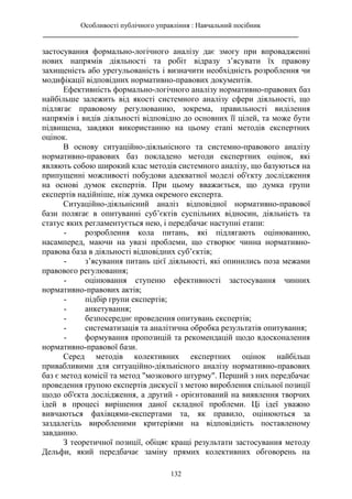 Особливості публічного управління : Навчальний посібник
________________________________________________________________________
132
застосування формально-логічного аналізу дає змогу при впровадженні
нових напрямів діяльності та робіт відразу з’ясувати їх правову
захищеність або урегульованість і визначити необхідність розроблення чи
модифікації відповідних нормативно-правових документів.
Ефективність формально-логічного аналізу нормативно-правових баз
найбільше залежить від якості системного аналізу сфери діяльності, що
підлягає правовому регулюванню, зокрема, правильності виділення
напрямів і видів діяльності відповідно до основних її цілей, та може бути
підвищена, завдяки використанню на цьому етапі методів експертних
оцінок.
В основу ситуаційно-діяльнісного та системно-правового аналізу
нормативно-правових баз покладено методи експертних оцінок, які
являють собою широкий клас методів системного аналізу, що базуються на
припущенні можливості побудови адекватної моделі об'єкту дослідження
на основі думок експертів. При цьому вважається, що думка групи
експертів надійніше, ніж думка окремого експерта.
Ситуаційно-діяльнісний аналіз відповідної нормативно-правової
бази полягає в опитуванні суб’єктів суспільних відносин, діяльність та
статус яких регламентується нею, і передбачає наступні етапи:
- розроблення кола питань, які підлягають оцінюванню,
насамперед, маючи на увазі проблеми, що створює чинна нормативно-
правова база в діяльності відповідних суб’єктів;
- з’ясування питань цієї діяльності, які опинились поза межами
правового регулювання;
- оцінювання ступеню ефективності застосування чинних
нормативно-правових актів;
- підбір групи експертів;
- анкетування;
- безпосереднє проведення опитувань експертів;
- систематизація та аналітична обробка результатів опитування;
- формування пропозицій та рекомендацій щодо вдосконалення
нормативно-правової бази.
Серед методів колективних експертних оцінок найбільш
привабливими для ситуаційно-діяльнісного аналізу нормативно-правових
баз є метод комісії та метод "мозкового штурму". Перший з них передбачає
проведення групою експертів дискусії з метою вироблення спільної позиції
щодо об'єкта дослідження, а другий - орієнтований на виявлення творчих
ідей в процесі вирішення даної складної проблеми. Ці ідеї уважно
вивчаються фахівцями-експертами та, як правило, оцінюються за
заздалегідь виробленими критеріями на відповідність поставленому
завданню.
З теоретичної позиції, обіцяє кращі результати застосування методу
Дельфи, який передбачає заміну прямих колективних обговорень на
 