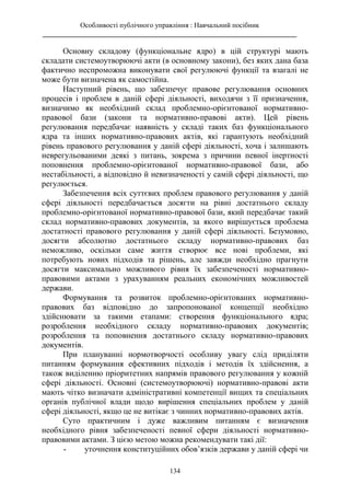 Особливості публічного управління : Навчальний посібник
________________________________________________________________________
134
Основну складову (функціональне ядро) в цій структурі мають
складати системоутворюючі акти (в основному закони), без яких дана база
фактично неспроможна виконувати свої регулюючі функції та взагалі не
може бути визначена як самостійна.
Наступний рівень, що забезпечує правове регулювання основних
процесів і проблем в даній сфері діяльності, виходячи з її призначення,
визначимо як необхідний склад проблемно-орієнтованої нормативно-
правової бази (закони та нормативно-правові акти). Цей рівень
регулювання передбачає наявність у складі таких баз функціонального
ядра та інших нормативно-правових актів, які гарантують необхідний
рівень правового регулювання у даній сфері діяльності, хоча і залишають
неврегульованими деякі з питань, зокрема з причини певної інертності
поповнення проблемно-орієнтованої нормативно-правової бази, або
нестабільності, а відповідно й невизначеності у самій сфері діяльності, що
регулюється.
Забезпечення всіх суттєвих проблем правового регулювання у даній
сфері діяльності передбачається досягти на рівні достатнього складу
проблемно-орієнтованої нормативно-правової бази, який передбачає такий
склад нормативно-правових документів, за якого вирішується проблема
достатності правового регулювання у даній сфері діяльності. Безумовно,
досягти абсолютно достатнього складу нормативно-правових баз
неможливо, оскільки саме життя створює все нові проблеми, які
потребують нових підходів та рішень, але завжди необхідно прагнути
досягти максимально можливого рівня їх забезпеченості нормативно-
правовими актами з урахуванням реальних економічних можливостей
держави.
Формування та розвиток проблемно-орієнтованих нормативно-
правових баз відповідно до запропонованої концепції необхідно
здійснювати за такими етапами: створення функціонального ядра;
розроблення необхідного складу нормативно-правових документів;
розроблення та поповнення достатнього складу нормативно-правових
документів.
При плануванні нормотворчості особливу увагу слід приділяти
питанням формування ефективних підходів і методів їх здійснення, а
також виділенню пріоритетних напрямів правового регулювання у кожній
сфері діяльності. Основні (системоутворюючі) нормативно-правові акти
мають чітко визначати адміністративні компетенції вищих та спеціальних
органів публічної влади щодо вирішення спеціальних проблем у даній
сфері діяльності, якщо це не витікає з чинних нормативно-правових актів.
Суто практичним і дуже важливим питанням є визначення
необхідного рівня забезпеченості певної сфери діяльності нормативно-
правовими актами. З цією метою можна рекомендувати такі дії:
- уточнення конституційних обов’язків держави у даній сфері чи
 
