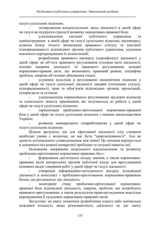 Особливості публічного управління : Навчальний посібник
________________________________________________________________________
135
галузі суспільних відносин;
- затвердження концептуальних засад діяльності в даній сфері
чи галузі як підґрунтя стратегії розвитку нормативно-правової бази;
- удосконалення системи публічного управління та
адміністрування в даній сфері чи галузі суспільних відносин, насамперед,
шляхом більш чіткого визначення правового статусу та взаємної
підпорядкованості відповідних органів публічного управління, усунення
взаємного перехрещування їх компетенцій;
- розроблення правового паспорту (сертифікату) діяльності у
даній сфері, як об’єкта правового регулювання (головна мета діяльності;
основні напрями діяльності та правового регулювання; основні
нормативно-правові акти, що визначають правовий режим; специфіка
проблем, зокрема об’єктивні обмеження тощо);
- усунення недоліків в регулюванні економічних відносин у
даній сфері чи галузі суспільної діяльності завдяки уточненню статусу,
підпорядкованості, прав та обов’язків відповідних органів, організацій,
підприємств та установ;
- удосконалення нормативного регулювання трудових відносин
та соціального захисту працівників, які залучаються до роботи у даній
сфері чи галузі суспільних відносин;
- гармонізація проблемно-орієнтованої нормативно-правової
бази у даній сфері чи галузі суспільних відносин з чинним законодавством
України;
- розвиток міжнародного співробітництва у даній сфері чи
галузі суспільних відносин.
Цілком зрозуміло, що для ефективної діяльності слід створити
необхідні умови і, водночас, не має бути "заорганізованості". Але як
досягти оптимального співвідношення між ними? Це питання вирішується
в залежності від кожної конкретної проблеми та ситуації навколо неї.
Основними напрямами подальшого вдосконалення та розвитку
проблемно-орієнтованих нормативно-правових баз є:
- формування достатнього складу законів, а також нормативно-
правових актів центральних органів публічної влади для врегулювання
основних видів і напрямів робіт у даній сфері чи галузі діяльності;
- створення інформаційно-методичного ресурсу відповідної
діяльності в комплексі з проблемно-орієнтованою нормативно-правовою
базою, що регламентує цю діяльність;
- моніторинг стану проблемно-орієнтованої нормативно-
правової бази відповідної діяльності, зокрема, проблем, що потребують
правового врегулювання, а також результатів правозастосування внаслідок
впровадження її складових нормативно-правових актів.
Заслуговує на увагу концепція розроблення одного (або мінімально
можливої кількості, якщо різноманітність діяльності не дає змогу
 